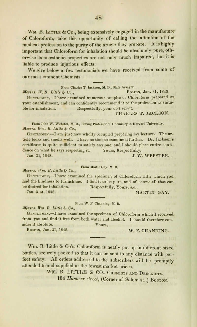 Wm. B. Little & Co., being extensively engaged in the manufacture of Chloroform, take this opportunity of calling the attention of the medical profession to the purity of the article they prepare. It is highly important that Chloroform for inhalation should be absolutely pure, oth- erwise its anaesthetic properties are not only much impaired, but it is liable to produce injurious effects. We give below a few testimonials we have received from some of our most eminent Chemists. From Charles T. Jackson, M. D., State Aasayer. Messrs. W. B. Little A> Co., Boston, Jan. 31, 1818. Gentlemen,—I have examined numerous samples of Chloroform prepared at your establishment, and ean confidently recommend it to the profession as suita- ble for inhalation. Respectfully, your ob't scrv't, CHARLES T. JACKSON. From John W. Webster, M. D., Erving Trofessor of Chemistry in Harvard University. Messrs. IVm. B. Little iy- Co., Gentlemen.—I am just now wholly occupied preparing my lecture. The ar- ticle looks and smells well. I have no time to examine it further. Dr. Jackson's certificate is quite sufficient to satisfy any one, and I should place entire confi- dence on what he says respecting it. Yours, Respectfully, Jan. 31, 1848. J. W. WEBSTER. From Martin Gay, M. D. Messrs. Wm. B. Little §■ Co., Gentlemen,—I have examined the specimen of Chloroform with which you had the kindness to furnish me. I find it to be pure, and of course all that can be desired for inhalation. Respectfully, Yours, &c., Jan. 31st, 1848. MARTIN GAY. From VV. F. Channing, M. D. Messrs. IVm. B. Little «/ Co., Gentlemen,—I have examined the specimen of Chloroform which I received from you and find it free from both water and alcohol. I should therefore con- sider it absolute. Yours, Boston, Jan. 31, 1848. VV. F. CHANNING. Wm. B. Little & Co's. Chloroform is neatly put up in different sized bottles, securely packed so that it can be sent to any distance with per- fect safety. All orders addressed to the subscribers will be promptly attended to and supplied at the lowest market prices. WM. B. LITTLE & CO., Chemists and Druggists, 104 Hanover slreet, (Corner of Salem st.,) Boston.