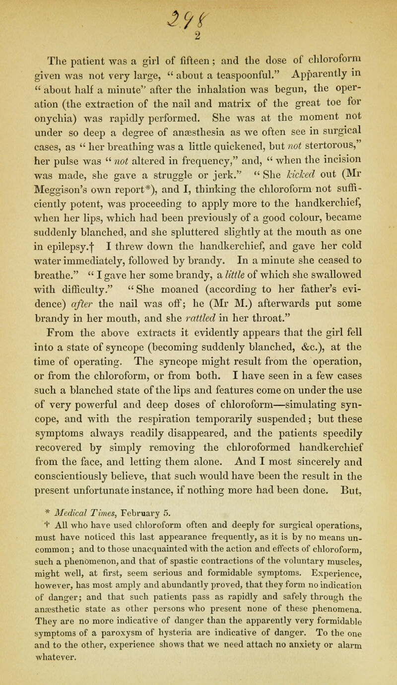 i$t The patient was a girl of fifteen; and the dose of chloroform given was not very large,  about a teaspoonful. Apparently in  about half a minute after the inhalation was begun, the oper- ation (the extraction of the nail and matrix of the great toe for onychia) was rapidly performed. She was at the moment not under so deep a degree of anesthesia as we often see in surgical cases, as  her breathing was a little quickened, but not stertorous, her pulse was  not altered in frequency, and,  when the incision was made, she gave a struggle or jerk.  She kicked out (Mr Meggison's own report*), and I, thinking the chloroform not suffi- ciently potent, was proceeding to apply more to the handkerchief, when her lips, which had been previously of a good colour, became suddenly blanched, and she spluttered slightly at the mouth as one in epilepsy.) I threw down the handkerchief, and gave her cold water immediately, followed by brandy. In a minute she ceased to breathe.  I gave her some brandy, a little of which she swallowed with difficulty.  She moaned (according to her father's evi- dence) after the nail was off; he (Mr M.) afterwards put some brandy in her mouth, and she rattled in her throat. From the above extracts it evidently appears that the girl fell into a state of syncope (becoming suddenly blanched, &c), at the time of operating. The syncope might result from the operation, or from the chloroform, or from both. I have seen in a few cases such a blanched state of the lips and features come on under the use of very powerful and deep doses of chloroform—simulating syn- cope, and with the respiration temporarily suspended; but these symptoms always readily disappeared, and the patients speedily recovered by simply removing the chloroformed handkerchief from the face, and letting them alone. And I most sincerely and conscientiously believe, that such would have been the result in the present unfortunate instance, if nothing more had been done. But, * Medical Times, February 5. + All who have used chloroform often and deeply for surgical operations, must have noticed this last appearance frequently, as it is by no means un- common ; and to those unacquainted with the action and effects of chloroform, such a phenomenon, and that of spastic contractions of the voluntary muscles, might well, at first, seem serious and formidable symptoms. Experience, however, has most amply and abundantly proved, that they form no indication of danger; and that such patients pass as rapidly and safely through the anaesthetic state as other persons who present none of these phenomena. They are no more indicative of danger than the apparently very formidable symptoms of a paroxysm of hysteria are indicative of danger. To the one and to the other, experience shows that we need attach no anxiety or alarm whatever.