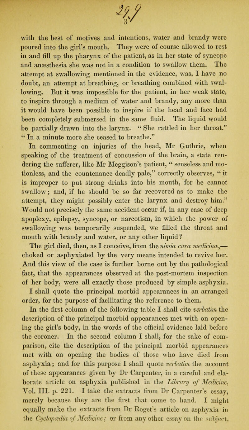 %? with the best of motives and intentions, water and brandy were poured into the girl's mouth. They were of course allowed to rest in and fill up the pharynx of the patient, as in her state of syncope and anaesthesia she was not in a condition to swallow them. The attempt at swallowing mentioned in the evidence, was, I have no doubt, an attempt at breathing, or breathing combined with swal- lowing. But it was impossible for the patient, in her weak state, to inspire through a medium of water and brandy, any more than it would have been possible to inspire if the head and face had been completely submersed in the same fluid. The liquid would be partially drawn into the larynx.  She rattled in her throat.  In a minute more she ceased to breathe. In commenting on injuries of the head, Mr Guthrie, when speaking of the treatment of concussion of the brain, a state ren- dering the sufferer, like Mr Meggison's patient,  senseless and mo- tionless, and the countenance deadly pale, correctly observes,  it is improper to put strong drinks into his mouth, for he cannot swallow; and, if he should be so far recovered as to make the attempt, they might possibly enter the larynx and destroy him. Would not precisely the same accident occur if, in any case of deep apoplexy, epilepsy, syncope, or narcotism, in which the power of swallowing was temporarily suspended, we filled the throat and mouth with brandy and water, or any other liquid ? The girl died, then, as I conceive, from the nimia cura medicinw,— choked or asphyxiated by the very means intended to revive her. And this view of the case is further borne out by the pathological fact, that the appearances observed at the post-mortem inspection of her body, were all exactly those produced by simple asphyxia. I shall quote the principal morbid appearances in an arranged order, for the purpose of facilitating the reference to them. In the first column of the following table I shall cite verbatim the description of the principal morbid appearances met with on open- ing the girl's body, in the words of the official evidence laid before the coroner. In the second column I shall, for the sake of com- parison, cite the description of the principal morbid appearances met with on opening the bodies of those who have died from asphyxia; and for this purpose I shall quote verbatim the account of these appearances given by Dr Carpenter, in a careful and ela- borate article on asphyxia published in the Library of Medicine, Vol. III. p. 221. I take the extracts from Dr Carpenter's essay, merely because they are the first that come to hand. I might equally make the extracts from Dr Roget's article on asphyxia in the Cyclopaedia oj Medicine; or from any other essay on the subject.