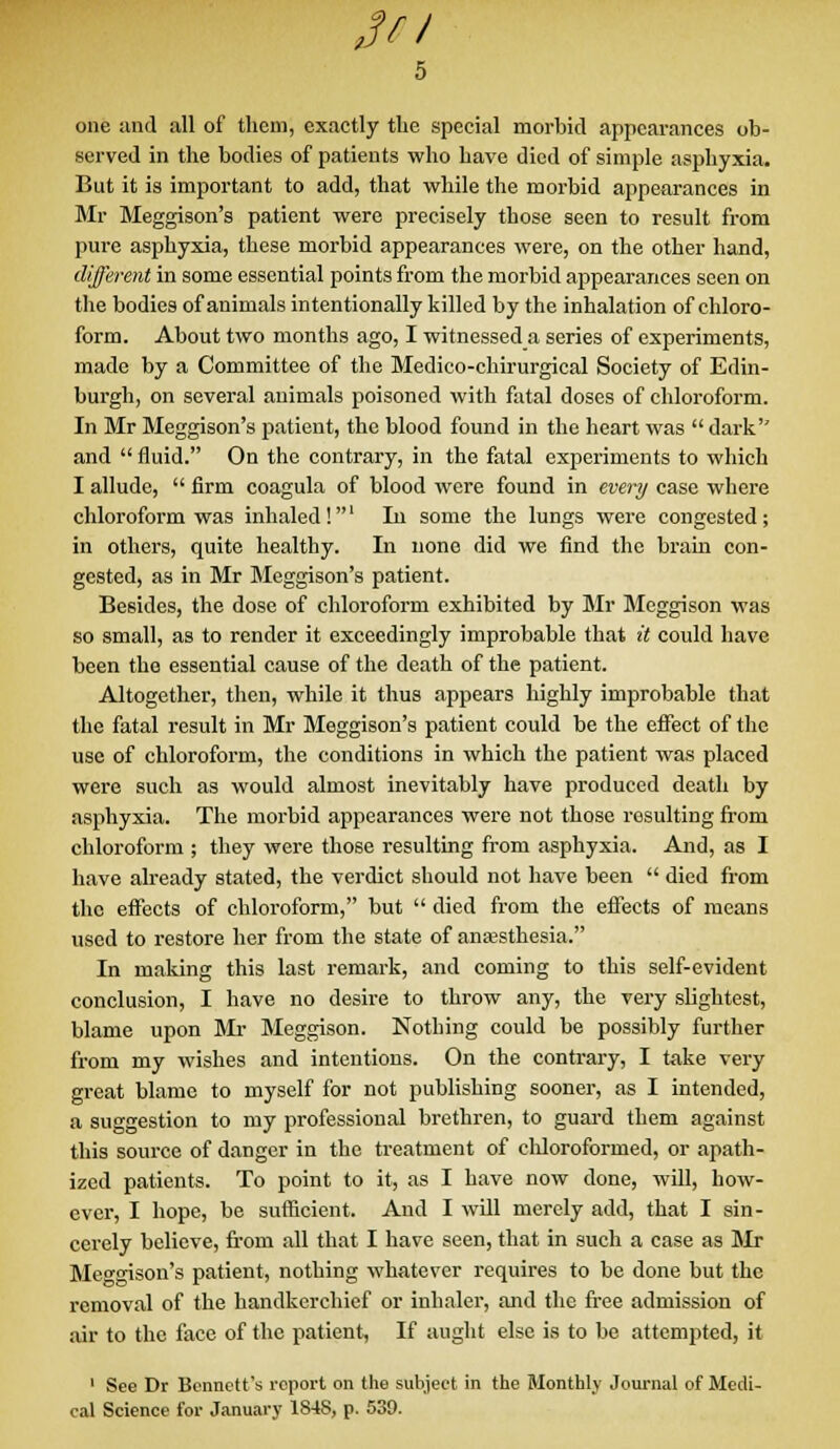 JV/ 5 one and all of them, exactly the special morbid appearances ob- served in the bodies of patients who have died of simple asphyxia. But it is important to add, that while the morbid appearances in Mr Meggison's patient were precisely those seen to result from pure asphyxia, these morbid appearances were, on the other hand, different in some essential points from the morbid appearances seen on the bodies of animals intentionally killed by the inhalation of chloro- form. About two months ago, I witnessed a series of experiments, made by a Committee of the Medico-chirurgical Society of Edin- burgh, on several animals poisoned with fatal doses of chloroform. In Mr Meggison's patient, the blood found in the heart was  dark'' and  fluid. On the contrary, in the fatal experiments to which I allude,  firm coagula of blood were found in every case where chloroform was inhaled!1 In some the lungs were congested; in others, quite healthy. In none did we find the brain con- gested, as in Mr Meggison's patient. Besides, the dose of chloroform exhibited by Mr Meggison was so small, as to render it exceedingly improbable that it could have been the essential cause of the death of the patient. Altogether, then, while it thus appears highly improbable that the fatal result in Mr Meggison's patient could be the effect of the use of chloroform, the conditions in which the patient was placed were such as would almost inevitably have produced death by asphyxia. The morbid appearances were not those rosulting from chloroform ; they were those resulting from asphyxia. And, as I have already stated, the verdict should not have been  died from the effects of chloroform, but  died from the effects of means used to restore her from the state of anaesthesia. In making this last remark, and coming to this self-evident conclusion, I have no desire to throw any, the very slightest, blame upon Mr Meggison. Notbing could be possibly further from my wishes and intentions. On the contrary, I take very great blame to myself for not publishing sooner, as I intended, a suggestion to my professional brethren, to guard them against this source of danger in the treatment of chloroformed, or apath- ized patients. To point to it, as I have now done, will, how- ever, I hope, be sufficient. And I will merely add, that I sin- cerely believe, from all that I have seen, that in such a case as Mr Meggison's patient, nothing whatever requires to be done but the removal of the handkerchief or inhaler, and the free admission of air to the face of the patient, If aught else is to be attempted, it 1 See Dr Bennett's report on the subject in the Monthly Journal of Medi- cal Science for January 184S, p. 539.