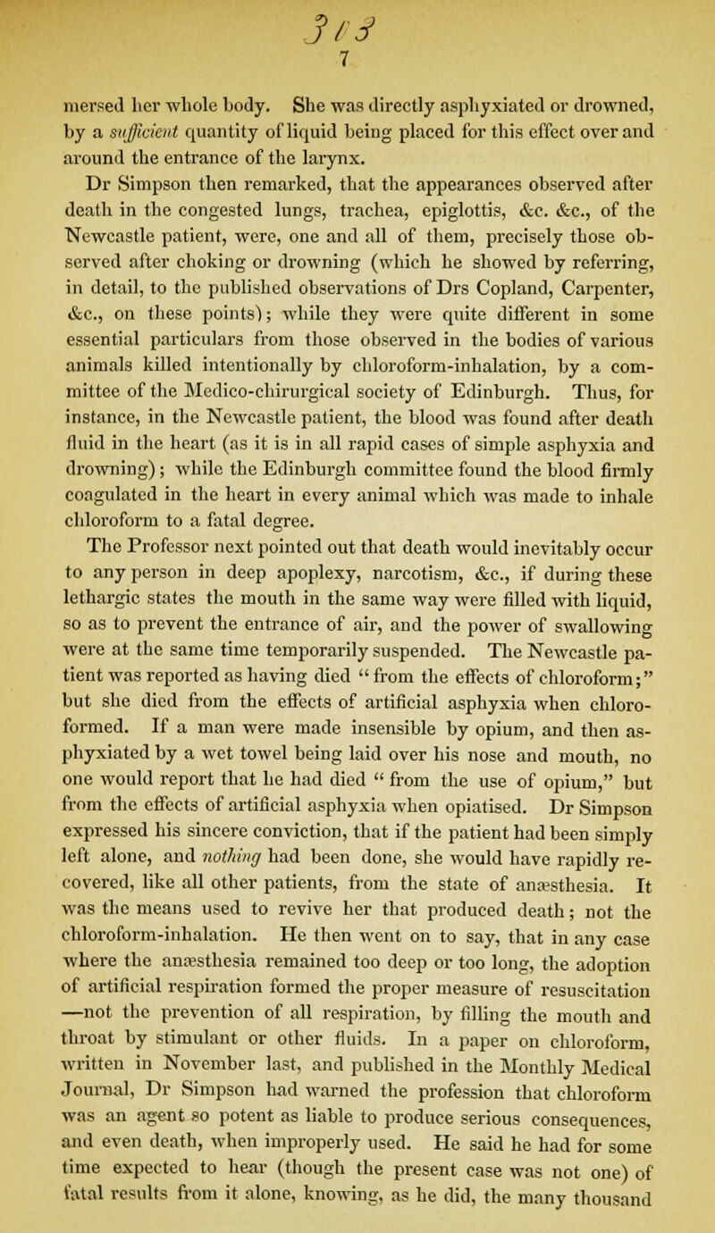 mersed her whole body. She was directly asphyxiated or drowned, by a sufficient quantity of liquid being placed for this effect over and around the entrance of the larynx. Dr Simpson then remarked, that the appearances observed after death in the congested lungs, trachea, epiglottis, &c. &c, of the Newcastle patient, were, one and all of them, precisely those ob- served after choking or drowning (which he showed by referring, in detail, to the published observations of Drs Copland, Carpenter, &c., on these points); while they were quite different in some essential particulars from those observed in the bodies of various animals killed intentionally by chloroform-inhalation, by a com- mittee of the Medico-chirurgical society of Edinburgh. Thus, for instance, in the Newcastle patient, the blood was found after death fluid in the heart (as it is in all rapid cases of simple asphyxia and drowning); while the Edinburgh committee found the blood firmly coagulated in the heart in every animal which was made to inhale chloroform to a fatal degree. The Professor next pointed out that death would inevitably occur to any person in deep apoplexy, narcotism, &c, if during these lethargic states the mouth in the same way were filled with liquid, so as to prevent the entrance of air, and the power of swallowing were at the same time temporarily suspended. The Newcastle pa- tient was reported as having died  from the effects of chloroform; but she died from the effects of artificial asphyxia when chloro- formed. If a man were made insensible by opium, and then as- phyxiated by a wet towel being laid over his nose and mouth, no one would report that he had died  from the use of opium, but from the effects of artificial asphyxia when opiatised. Dr Simpson expressed his sincere conviction, that if the patient had been simply left alone, and nothing had been done, she would have rapidly re- covered, like all other patients, from the state of anesthesia. It was the means used to revive her that produced death; not the chloroform-inhalation. He then went on to say, that in any case where the anresthesia remained too deep or too long, the adoption of artificial respiration formed the proper measure of resuscitation —not the prevention of all respiration, by filling the mouth and throat by stimulant or other fluids. In a paper on chloroform, written in November last, and published in the Monthly Medical Journal, Dr Simpson had warned the profession that chloroform was an agent so potent as liable to produce serious consequences, and even death, when improperly used. He said he had for some time expected to hear (though the present case was not one) of fatal results from it alone, knowing, as he did, the many thousand