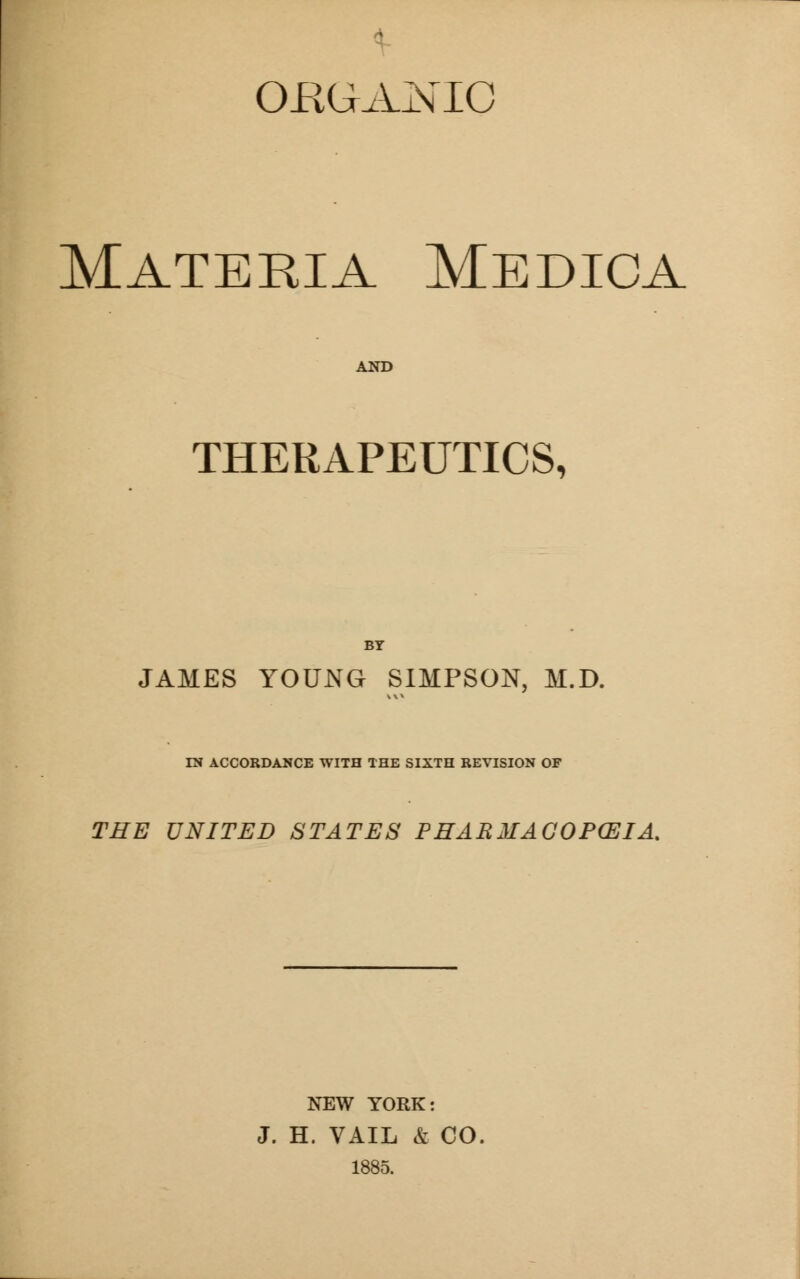 ORGANIC Materia Medica AND THERAPEUTICS, BY JAMES YOUNG SIMPSON, M.D. IN ACCORDANCE WITH THE SIXTH REVISION OF THE UNITED STATES PHARMACOPCEIA. NEW YORK: J. H. VAIL & CO. 1885.