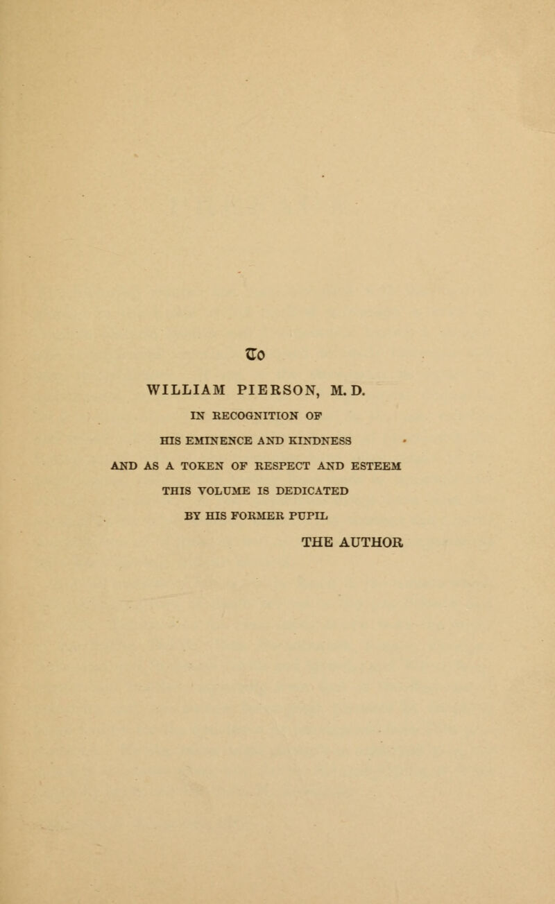 Go WILLIAM PIERSON, M. D. IN RECOGNITION OP fflS EMINENCE AND KINDNESS AND AS A TOKEN OF RESPECT AND ESTEEM THIS VOLUME IS DEDICATED BY HIS FORMER PUPDL THE AUTHOR