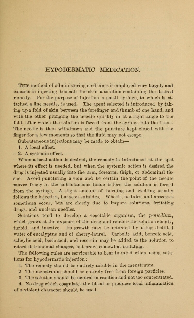 HYPODERMATIC MEDICATION. This method of administering medicines is employed very largely and consists in injecting beneath the skin a solution containing the desired remedy. For the purpose of injection a small syringe, to which is at- tached a fine needle, is. used. The agent selected is introduced by tak- ing up a fold of skin between the forefinger and thumb of one hand, and with the other plunging the needle quickly in at a right angle to the fold, after which the solution is forced from the syringe into the tissue. The needle is then withdrawn and the puncture kept closed with the finger for a few moments so that the fluid may not escape. Subcutaneous injections may be made to obtain— 1. A local effect. 2. A systemic effect. When a local action is desired, the remedy is introduced at the spot where its effect is needed, but when the systemic action is desired the drug is injected usually into the arm, forearm, thigh, or abdominal tis- sue. Avoid puncturing a vein and be certain the point of the needle moves freely in the subcutaneous tissue before the solution is forced from the syringe. A slight amount of burning and swelling usually follows the injection, but soon subsides. Wheals, nodules, and abscesses sometimes occur, but are chiefly due to impure solutions, irritating drugs, and unclean needles. Solutions tend to develop a vegetable organism, the peniciliumt which grows at the expense of the drug and renders the solution cloudy, turbid, and inactive. Its growth may be retarded by using distilled water of eucalyptus and of cherry-laurel. Carbolic acid, benzoic acid, salicylic acid, boric acid, and resorcin may be added to the solution to retard detrimental changes, but prove somewhat irritating. The following rules are serviceable to bear in mind when using solu- tions for hypodermatic injection: 1. The remedy should be entirely soluble in the menstruum. 2. The menstruum should be entirely free from foreign particles. 3. . The solution should be neutral in reaction and not too concentrated. 4. No drug which coagulates the blood or produces local inflammation of a violent character should be used.