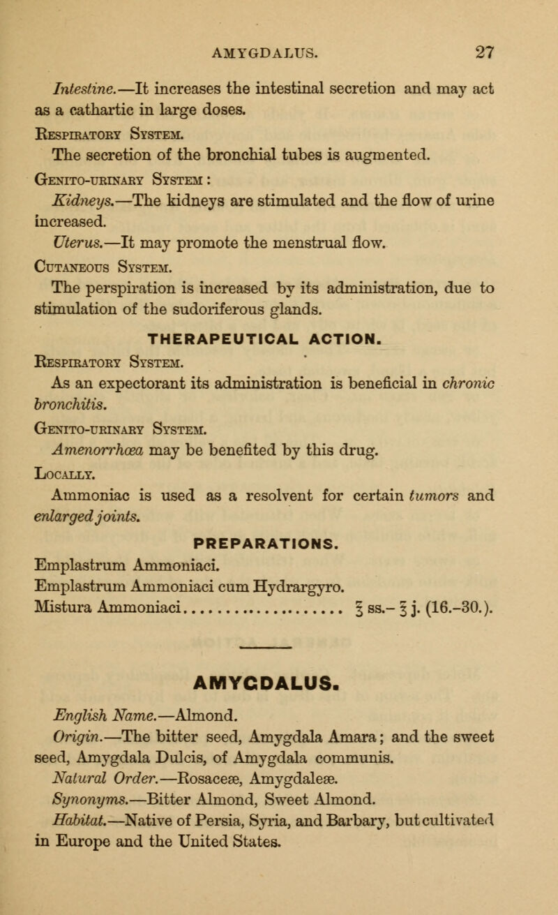 Intestine.—It increases the intestinal secretion and may act as a cathartic in large doses. Kespiratory System. The secretion of the bronchial tubes is augmented. Geneto-urinary System: Kidneys.—The kidneys are stimulated and the flow of urine increased. Uterus.—It may promote the menstrual flow. Cutaneous System. The perspiration is increased by its administration, due to stimulation of the sudoriferous glands. THERAPEUTICAL ACTION. Respiratory System. As an expectorant its administration is beneficial in chronic bronchitis. Genito-urinary System. Amenorrhoea may be benefited by this drug. Locally. Ammoniac is used as a resolvent for certain tumors and enlarged joints. PREPARATIONS. Emplastrum Ammoniaci. Emplastrum Ammoniaci cum Hydrargyro. Mistura Ammoniaci 3 ss.- 3 j. (16.-30.). AMYCDALUS. English Name.—Almond. Origin.—The bitter seed, Amygdala Amara; and the sweet seed, Amygdala Dulcis, of Amygdala communis. Natural Order.—Rosacea?, Amygdalese. Synonyms.—Bitter Almond, Sweet Almond. Habitat.—Native of Persia, Syria, andBarbary, but cultivated in Europe and the United States.