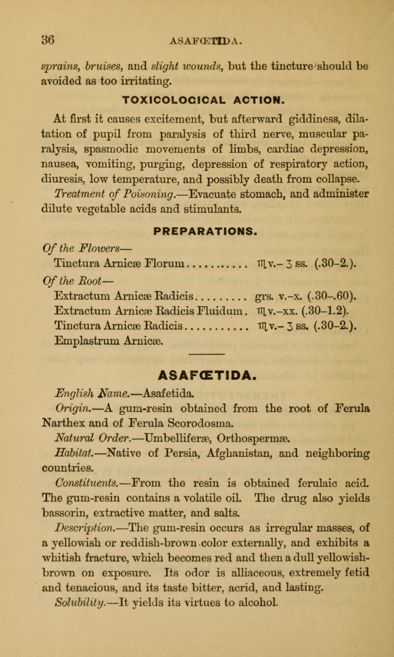 spmins, bruises, and slight wounds, but the tincture should be avoided as too irritating. TOXICOLOGICAL ACTION. At first it causes excitement, but afterward giddiness, dila- tation of pupil from paralysis of third nerve, muscular pa- ralysis, spasmodic movements of limbs, cardiac depression, nausea, vomiting, purging, depression of respiratory action, diuresis, low temperature, and possibly death from collapse. Treatment of Poisoning.—Evacuate stomach, and administer dilute vegetable acids and stimulants. PREPARATIONS. Of the Flowers— Tinctura Arnica? Florum Til v.- 3 ss. (.30-2.). Of the Boot— Extractum Arnica? Eadicis grs. v.-x. (.30-60). Extractum Arnica? Radicis Fluidum. i^v.-xx. (.30-1.2). Tinctura Arnica? Radicis TT[v.- 3 ss. (.30-2.). Emplastrum Arnicse. ASAFCETIDA. English Name.—Asafetida. Origin.—A gum-resin obtained from the root of Ferula Narthex and of Ferula Scorodosma. Natural Order.—Umbellifera?, Orthosperma?. Habitat.—Native of Persia, Afghanistan, and neighboring countries. Constituents.—From the resin is obtained ferulaic acid. The gum-resin contains a volatile oil. The drug also yields bassorin, extractive matter, and salts. DesaHption.—The gum-resin occurs as irregular masses, of a yellowish or reddish-brown color externally, and exhibits a whitish fracture, which becomes red and then a dull yellowish- brown on exposure. Its odor is alliaceous, extremely fetid and tenacious, and its taste bitter, acrid, and lasting. Solubility.—It yields its virtues to alcohol.