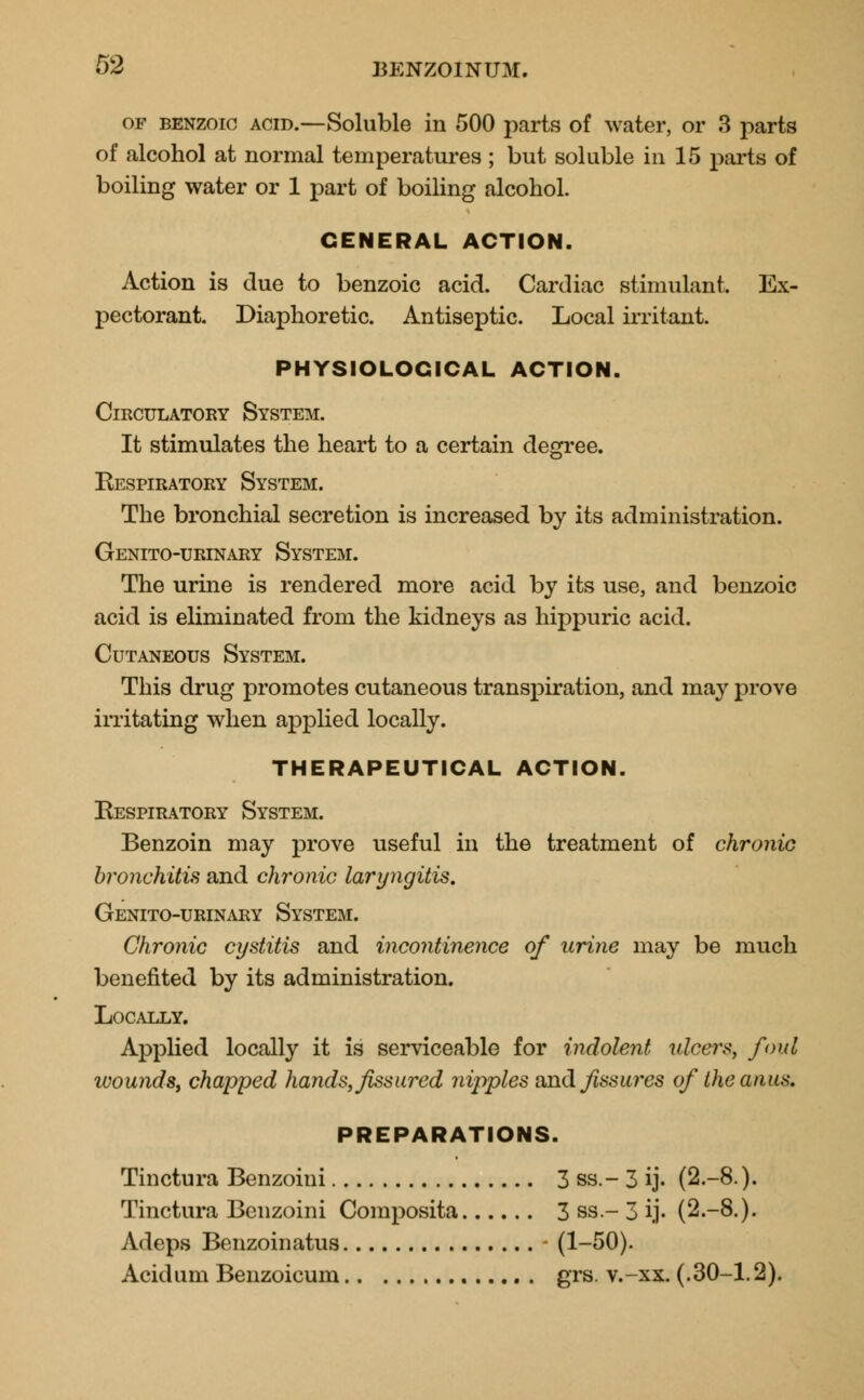 of benzoic acid.—Soluble in 500 parts of water, or 3 parts of alcohol at normal temperatures ; but soluble in 15 parts of boiling water or 1 part of boiling alcohol. GENERAL ACTION. Action is due to benzoic acid. Cardiac stimulant, Ex- pectorant. Diaphoretic. Antiseptic. Local irritant. PHYSIOLOGICAL ACTION. Circulatory System. It stimulates the heart to a certain degree. Respiratory System. The bronchial secretion is increased by its administration. Genito-urinary System. The urine is rendered more acid by its use, and benzoic acid is eliminated from the kidneys as hippuric acid. Cutaneous System. This drug promotes cutaneous transpiration, and may prove irritating when applied locally. THERAPEUTICAL ACTION. Respiratory System. Benzoin may prove useful in the treatment of chronic bronchitis and chronic laryngitis. Genito-urinary System. Chronic cystitis and incontinence of urine may be much benefited by its administration. Locally. Applied locally it is serviceable for indolent ulcers, fovl wounds, chapped hands, fissured nipples and fissures of the anus. PREPARATIONS. Tinctura Benzoini 3 ss.- 3 ij. (2.-8.). Tinctura Benzoini Composita 3 ss- 3 ij- (2.-8.). Adeps Benzoinatus - (1-50). Acidum Benzoicum grs. v.-xx. (.30-1.2).