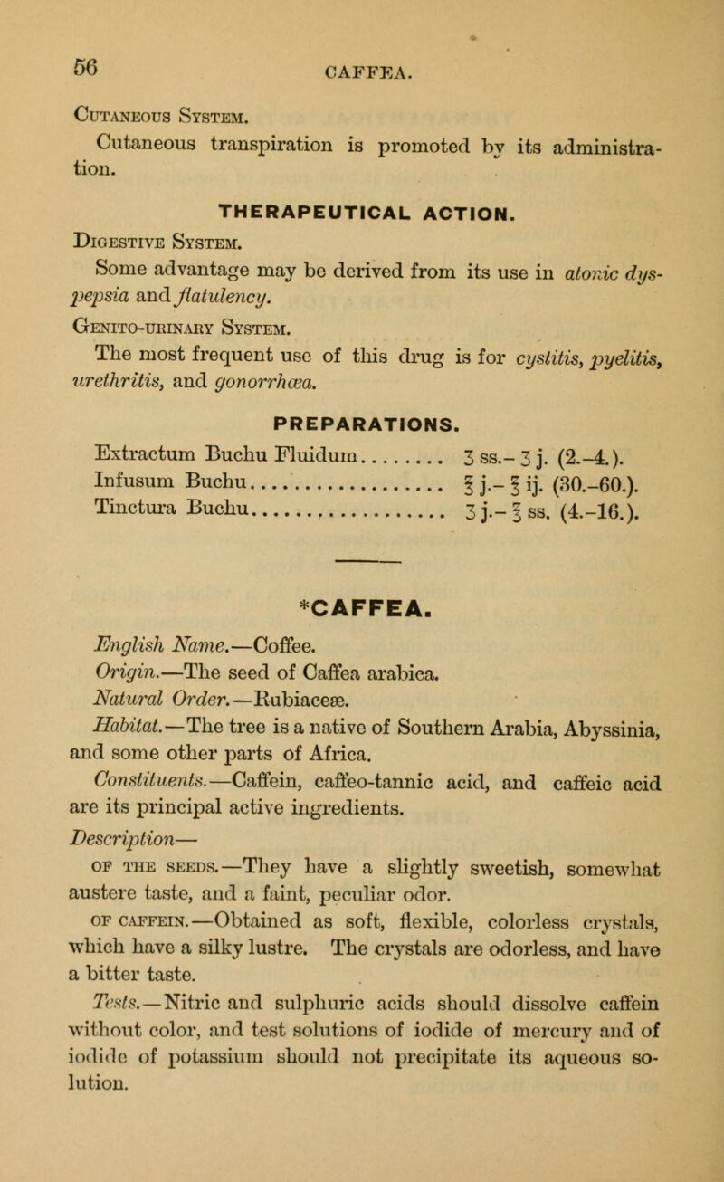 Cutaneous System. Cutaneous transpiration is promoted by its administra- tion. THERAPEUTICAL ACTION. Digestive System. Some advantage may be derived from its use in atonic dys- pepsia and flatulency. Genito-urinary System. The most frequent use of this drug is for cystitis, pyelitis, urethritis, and gonorrhoea. PREPARATIONS. Extractum Buchu Fluidum 3 ss.- 3 j. (2.-4.). Infusum Buchu ! j - 1 ij. (30.-60.). Tinctura Buchu 3 j.- 3 ss. (4.-16.). *CAFFEA. English Name.—Coffee. Origin.—The seed of Caffea arabica. Natural Order.—Bubiaceae. Habitat.—The tree is a native of Southern Arabia, Abyssinia, and some other parts of Africa. Constituents.—Caffein, caffeo-tannic acid, and caffeic acid are its principal active ingredients. Description— of the seeds.—They have a slightly sweetish, somewhat austere taste, and a faint, peculiar odor. of caffein.—Obtained as soft, flexible, colorless crystals, which have a silky lustre. The crystals are odorless, and have a bitter taste. Tests.—Nitric and sulphuric acids should dissolve caffein without color, and test solutions of iodide of mercury and of iodide of potassium should not precipitate its aqueous so- lution.