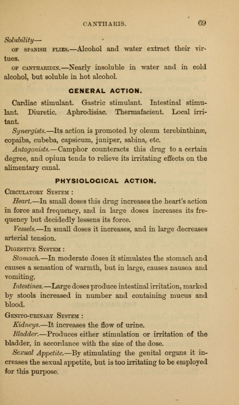 Solubility— of Spanish flies.—Alcohol and water extract their vir- tues. of canttharldin.—Nearly insoluble in water and in cold alcohol, but soluble in hot alcohol. GENERAL ACTION. Cardiac stimulant. Gastric stimulant. Intestinal stimu- lant. Diuretic. Aphrodisiac. Thermafacient. Local irri- tant. Synergists.—Its action is promoted by oleum terebinthinse, copaiba, cubeba, capsicum, juniper, sabina, etc. Antagonists.—Camphor counteracts this drug to a certain degree, and opium tends to relieve its irritating effects on the alimentary canal. PHYSIOLOGICAL ACTION. Circulatory System: : Heart.—In small doses this drug increases the heart's action in force and frequency, and in large doses increases its fre- quency but decidedly lessens its force. Vessels.—In small doses it increases, and in large decreases arterial tension. Digestive System : Stomach.—In moderate doses it stimulates the stomach and causes a sensation of warmth, but in large, causes nausea and vomiting. Intestines.—Large doses produce intestinal irritation, marked by stools increased in number and containing mucus and blood. Gextto-urixary System : Kidneys.—It increases the flow of urine. Bladder.—Produces either stimulation or irritation of the bladder, in accordance with the size of the dose. Sexual Appetite.—By stimulating the genital organs it in- creases the sexual appetite, but is too irritating to be employed for this purpose.