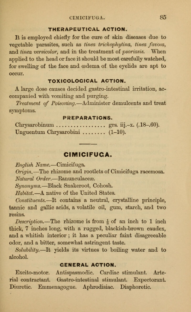 THERAPEUTICAL ACTION. It is employed chiefly for the cure of skin diseases due to vegetable parasites, such as tinea trichophytina, tinea favosa, and tinea versicolor, and in the treatment of jisoj^iasis. When applied to the head or face it should be most carefully watched, for swelling of the face and oedema of the eyelids are apt to occur. TOXICOLOCICAL ACTION. A large dose causes decided gastro-intestinal irritation, ac- companied with vomiting and purging. Treatment of Poisoning.—Administer demulcents and treat symptoms. PREPARATIONS. Chrysarobinum grs. iij.-x. (.18-.60). Unguentum Chrysarobini (1-10)« CIMICIFUGA. English Name.—Cimicifuga. Origin.—The rhizome and rootlets of Cimicifuga racemosa. Natural 0?*der.—Ranunculaceae. Synonyms.—Black Snakeroot, Cohosh. Habitat.—A native of the United States. Constituents.—It contains a neutral, crystalline principle, tannic and gallic acids, a volatile oil, gum, starch, and two resins. Description.—The rhizome is from ^ of an inch to 1 inch thick, 7 inches long, wTith a rugged, blackish-brown caudex, and a whitish interior ; it has a peculiar faint disagreeable odor, and a bitter, somewhat astringent taste. Solubility.—It yields its virtues to boiling water and to alcohol. GENERAL ACTION. Excito-motor. Antispasmodic. Cardiac stimulant. Arte- rial contractant. Gastro-intestinal stimulant. Expectorant. Diuretic. Emmenagogue. Aphrodisiac. Diaphoretic.