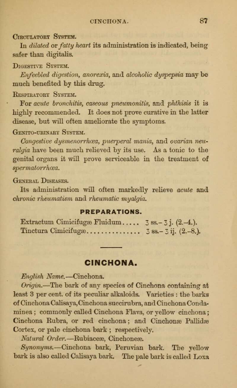 Circulatory System. In dilated or fatty heart its administration is indicated, being safer than digitalis. Digestive System. Enfeebled digestion, anorexia, and alcoholic dyspepsia may be much benefited by this drag. Respiratory System. For acute bronchitis, caseous pneumonitis, and phthisis it is highly recommended. It does not prove curative in the latter disease, but will often ameliorate the symptoms. Genito-urinary System. Congestive dysmenorrhea, puerperal mania, and ovarian neu- ralgia have been much relieved by its use. As a tonic to the genital organs it will prove serviceable in the treatment of spermatorrhoea. General Diseases. Its administration will often markedly relieve acute and chronic rheumatism and rheumatic myalgia. PREPARATIONS. Extractum Cimicifugse Fluidum 3 ss.- 3 j. (2.-4.). Tinctura Ciniicifugae 3 ss.- 3 ij. (2.-8.). CINCHONA. English Name.—Cinchona. Origin.—The bark of any species of Cinchona containing at least 3 per cent, of its peculiar alkaloids. Varieties : the barks of Cinchona Calisay a, Cinchona succirabra, and Cinchona Conda- minea ; commonly called Cinchona Flava, or yellow cinchona; Cinchona Rubra, or red cinchona; and Cinchonae Pallidas Cortex, or pale cinchona bark ; respectively. Natural Order.—Rubiacese, Cinchoneas. Synonyms.—Cinchona bark, Peruvian bark. The yellow bark is also called Calisay a bark. The pale bark is called Loxa