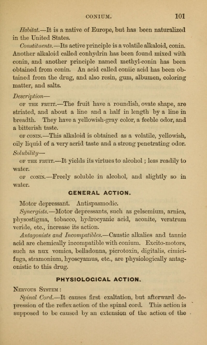 Habitat.—It is a native of Europe, but has been naturalized in the United States. Constituents.—Its active principle is a volatile alkaloid, conin. Another alkaloid called conhydrin has been found mixed with conin, and another principle named methyl-conin has been obtained from conin. An acid called coniic acid has been ob- tained from the drug, and also resin, gum, albumen, coloring matter, and salts. Description— of the fruit.—The fruit have a roundish, ovate shape, are striated, and about a line and a half in length by a line in breadth. They have a yellowish-gray color, a feeble odor, and a bitterish taste. of conin*.—This alkaloid is obtained as a volatile, yellowish, oily liquid of a very acrid taste and a strong penetrating odor. Solubility— of the fruit.—It yields its virtues to alcohol; less readily to water. of coxrN.—Freely soluble in alcohol, and slightly so in water. GENERAL ACTION. Motor depressant. Antispasmodic. Synergists.—Motor depressants, such as gelsemium, arnica, physostigma, tobacco, hydrocyanic acid, aconite, veratrum veride, etc., increase its action. Antagonists and Incompatibles.—Caustic alkalies and tannic acid are chemically incompatible with conium. Excito-motors, such as nux vomica, belladonna, picrotoxin, digitalis, cimici- fuga, stramonium, hyoscyamus, etc., are physiologically antag- onistic to this drug. PHYSIOLOGICAL ACTION. Nervous System : Spinal Cord.—It causes first exaltation, but afterward de- pression of the reflex action of the spinal cord. This action is supposed to be caused by an extension of the action of the