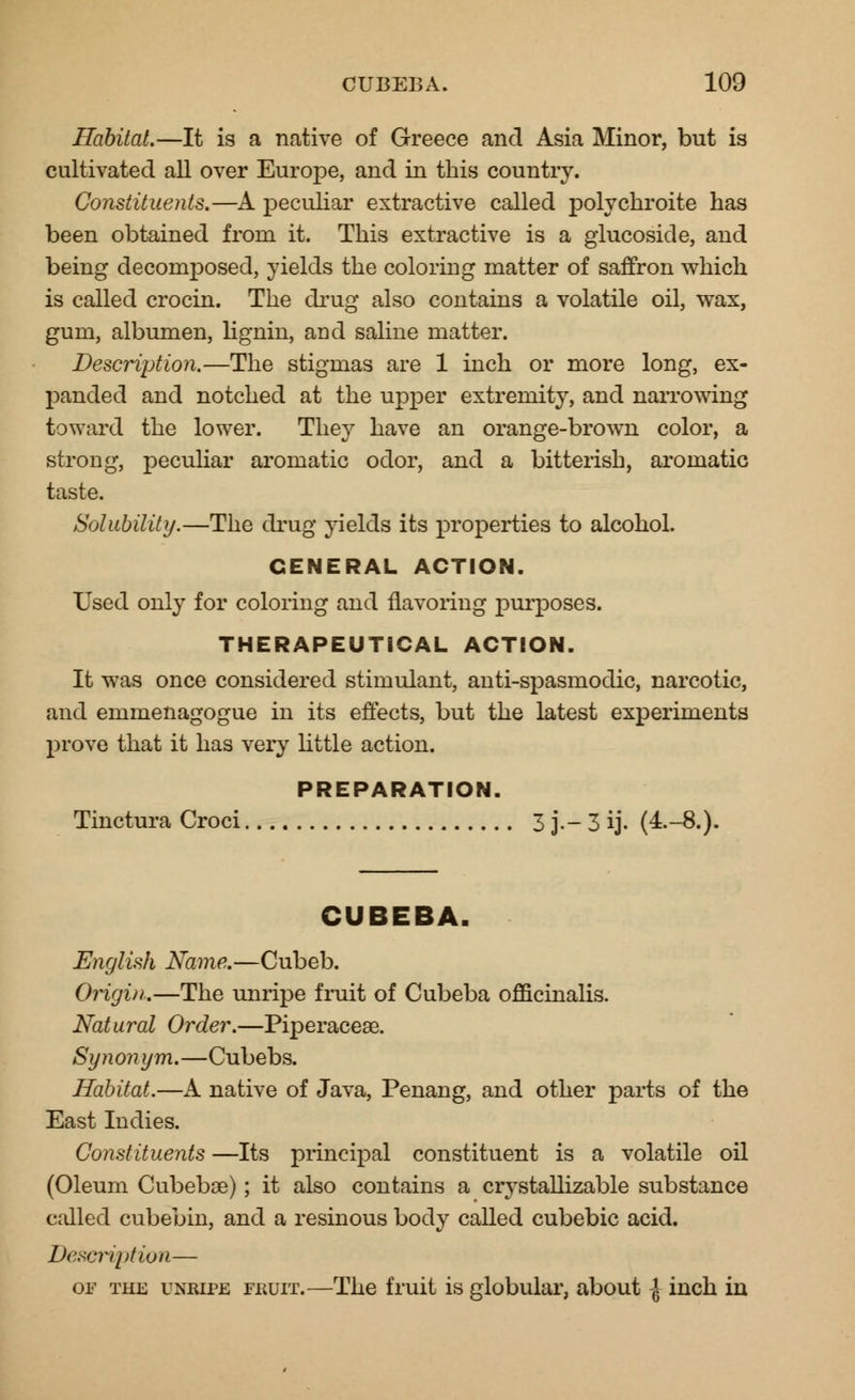 Habitat.—It is a native of Greece and Asia Minor, but is cultivated all over Europe, and in this country. Constituents.—A peculiar extractive called polychroite has been obtained from it. This extractive is a glucoside, and being decomposed, yields the coloring matter of saffron which is called crocin. The drug also contains a volatile oil, wax, gum, albumen, lignin, and saline matter. Description.—The stigmas are 1 inch or more long, ex- panded and notched at the upper extremity, and narrowing toward the lower. They have an orange-brown color, a strong, peculiar aromatic odor, and a bitterish, aromatic taste. Solubility.—The drug yields its properties to alcohol. GENERAL ACTION. Used only for coloring and flavoring purposes. THERAPEUTICAL ACTION. It was once considered stimulant, anti-spasmodic, narcotic, and emmenagogue in its effects, but the latest experiments prove that it has very little action. PREPARATION. Tinctura Croci 3 j.- 3 ij. (4.-8.). CUBEBA. English Name.—Cubeb. Origin.—The unripe fruit of Cubeba officinalis. Natural Order.—Piperacese. Synonym.—Cubebs. Habitat.—A native of Java, Penang, and other parts of the East Indies. Constituents —Its principal constituent is a volatile oil (Oleum Cubebse) ; it also contains a crystallizable substance called cubebin, and a resinous body called cubebic acid. Description— or the unripe ERUiT.—The fruit is globular, about ^ inch in