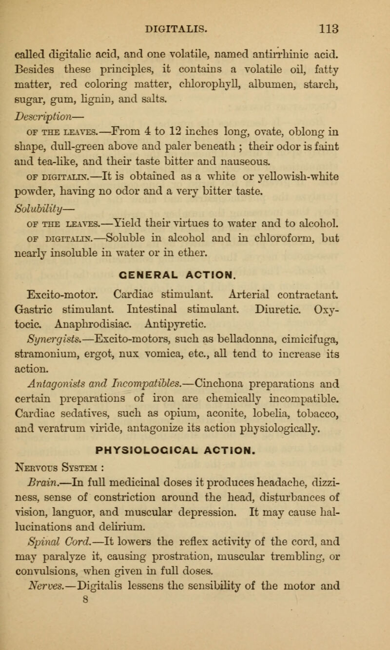 called digitalic acid, and one volatile, named antirrhinic acid. Besides these principles, it contains a volatile oil, fatty matter, red coloring matter, chlorophyll, albumen, starch, sugar, gum, lignin, and salts. Description— of the leaves.—From 4 to 12 inches long, ovate, oblong in shape, dull-green above and paler beneath ; their odor is faint and tea-like, and their taste bitter and nauseous. of digitalis.—It is obtained as a white or yellowish-white powder, having no odor and a very bitter taste. Solubility— of the leaves.—Yield their virtues to water and to alcohol. of digitalis.—Soluble in alcohol and in chloroform, but nearly insoluble in water or in ether. GENERAL ACTION. Excito-motor. Cardiac stimulant. Arterial contractant. Gastric stimulant. Intestinal stimulant. Diuretic. Oxy- tocic. Anaphrodisiac. Antipyretic. Synergists.—Excito-motors, such as belladonna, cimicifuga, stramonium, ergot, nux vomica, etc., all tend to increase its action. Antagonists and Incompatibles.—Cinchona preparations and certain preparations of iron are chemically incompatible. Cardiac sedatives, such as opium, aconite, lobelia, tobacco, and veratrum viride, antagonize its action physiologically. PHYSIOLOGICAL ACTION. Nervous System : Brain.—In full medicinal doses it produces headache, dizzi- ness, sense of constriction around the head, disturbances of vision, languor, and muscular depression. It may cause hal- lucinations and delirium. Spinal Cord.—It lowers the reflex activity of the cord, and may paralyze it, causing prostration, muscular trembling, or convulsions, when given in full doses. Nerves.—Digitalis lessens the sensibility of the motor and 8