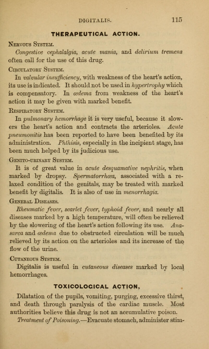 THERAPEUTICAL ACTION. Nervous System. Congestive cephalalgia, acute mania, and delirium tremens often call for the use of this drug. Circulatory System. In valvular insufficiency, with weakness of the heart's action, its use is indicated. It should not be used in hypertrophy which is compensatory. In oedema from weakness of the heart's action it may be given with marked benefit. Respiratory System. In pulmonary hemorrhage it is very useful, because it slow- ers the heart's action and contracts the arterioles. Acute pneumonitis has been reported to have been benefited by its administration. Phthisis, especially in the incipient stage, has been much helped by its judicious use. GeXTTO-URIXARY SYSTEM. It is of great value in acute desquamative nephritis, when marked by dropsy. Spermatorrhoea, associated with a re- laxed condition of the genitals, may be treated with marked benefit by digitalis. It is also of use in menorrhagia. General Diseases. Bheumatic fever, scarlet fever, typhoid fever, and nearly all diseases marked by a high temperature, will often be relieved by the slowering of the heart's action following its use. Ana- sarca and oedema due to obstructed circulation will be much relieved by its action on the arterioles and its increase of the flow of the urine. Cutaneous System. Digitalis is useful in cutaneous diseases marked by local hemorrhages. TOXICOLOGICAL ACTION. Dilatation of the pupils, vomiting, purging, excessive thirst, and death through paralysis of the cardiac muscle. Most authorities believe this drug is not an accumulative poison. Treatment of Poisoning.—Evacuate stomach, administer stim-