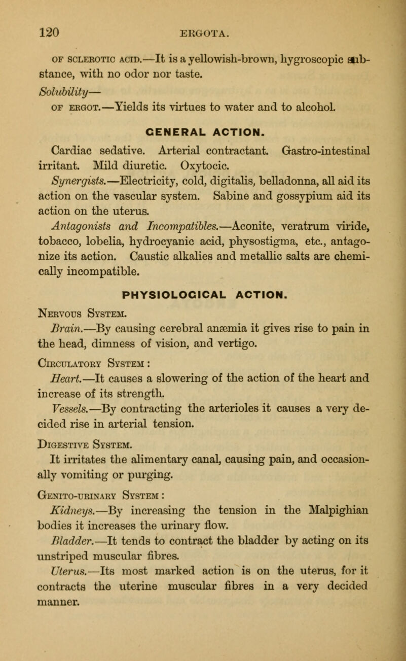 of sclerotic ACID.—It is a yellowish-brown, hygroscopic sub- stance, with no odor nor taste. Solubility— of ergot.—Yields its virtues to water and to alcohol. GENERAL ACTION. Cardiac sedative. Arterial contractant. Gastro-intestinal irritant. Mild diuretic. Oxytocic. Synergists.—Electricity, cold, digitalis, belladonna, all aid its action on the vascular system. Sabine and gossypium aid its action on the uterus. Antagonists and Incompatibles.—Aconite, veratrum viride, tobacco, lobelia, hydrocyanic acid, physostigma, etc., antago- nize its action. Caustic alkalies and metallic salts are chemi- cally incompatible. PHYSIOLOGICAL ACTION. Nervous System. Brain.—By causing cerebral anaemia it gives rise to pain in the head, dimness of vision, and vertigo. Circulatory System : Heart.—It causes a slowering of the action of the heart and increase of its strength. Vessels.—By contracting the arterioles it causes a very de- cided rise in arterial tension. Digestive System. It irritates the alimentary canal, causing pain, and occasion- ally vomiting or purging. Genito-urinary System : Kidneys.—By increasing the tension in the Malpighian bodies it increases the urinary flow. Bladder.—It tends to contract the bladder by acting on its unstriped muscular fibres. Uterus.—Its most marked action is on the uterus, for it contracts the uterine muscular fibres in a very decided manner.