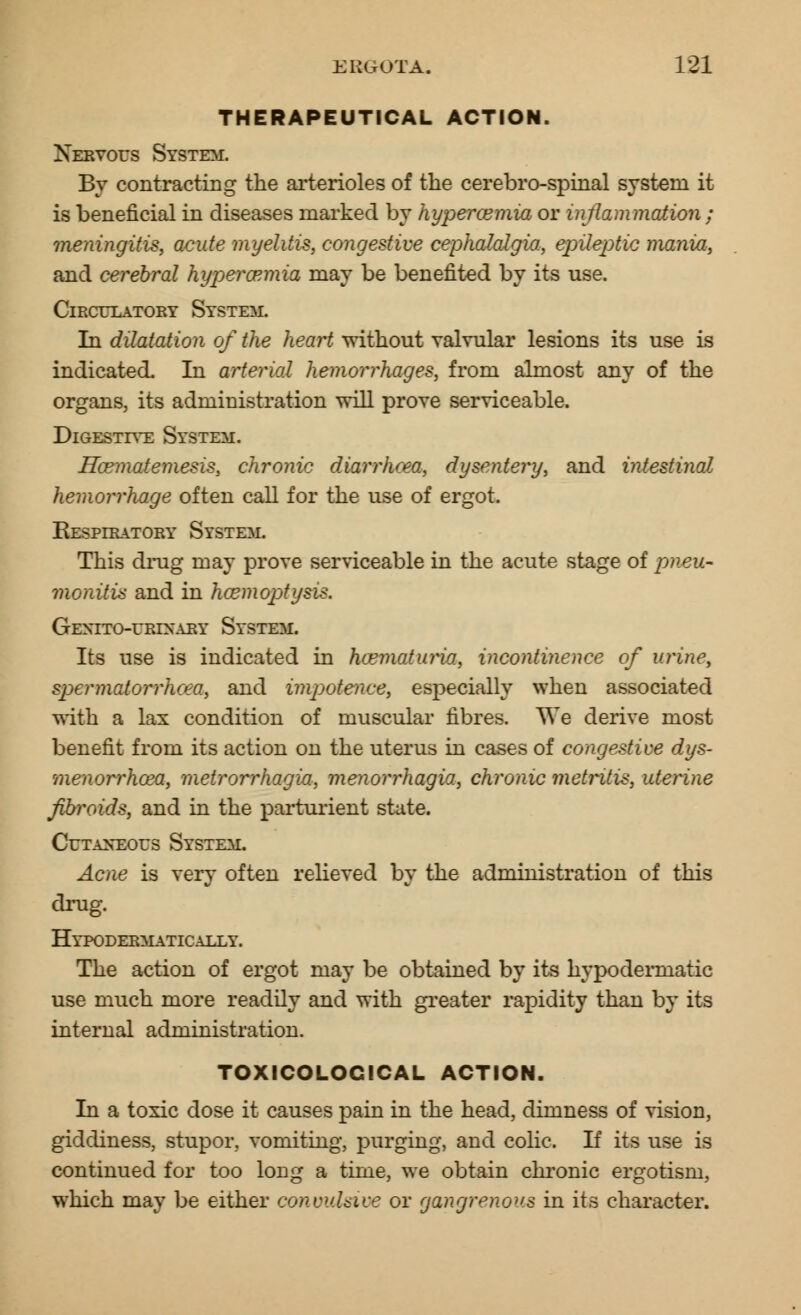 THERAPEUTICAL ACTION. Nervous System. By contracting the arterioles of the cerebro-spinal system it is beneficial in diseases marked by hypercemia or inflammation ; meningitis, acute myelitis, congestive cephalalgia, epileptic mania, and cerebral hyperemia may be benefited by its use. Circulatory System. In dilatation of the heart without YalYular lesions its use is indicated. In arterial hemorrhages, from almost any of the organs, its administration will proYe serviceable. Digestive System. Hcematemesis, chronic diarrhoea, dysentery, and intestinal hemorrhage often call for the use of ergot. Respiratory System. This drug may prove serviceable in the acute stage of pneu- monitis and in haemoptysis. GeNITO-URTXARY SYSTEM. Its use is indicated in hcematuria, incontinence of urine', spermatorrhoea, and impotence, especially when associated with a lax condition of muscular fibres. We derive most benefit from its action on the uterus in cases of congestive dys- menorrhcea, metrorrhagia, menorrhagia, chronic metritis, uterine fibroids, and in the parturient state. Cutaneous System. Acne is very often relieved by the administration of this drug. Hypodermatically. The action of ergot may be obtained by its hypodermatic use much more readily and with greater rapidity than by its internal administration. TOXICOLOCICAL ACTION. In a toxic dose it causes pain in the head, dimness of vision, giddiness, stupor, vomiting, purging, and colic. If its use is continued for too long a time, we obtain chronic ergotism, which may be either convulsive or gangrenous in its character.
