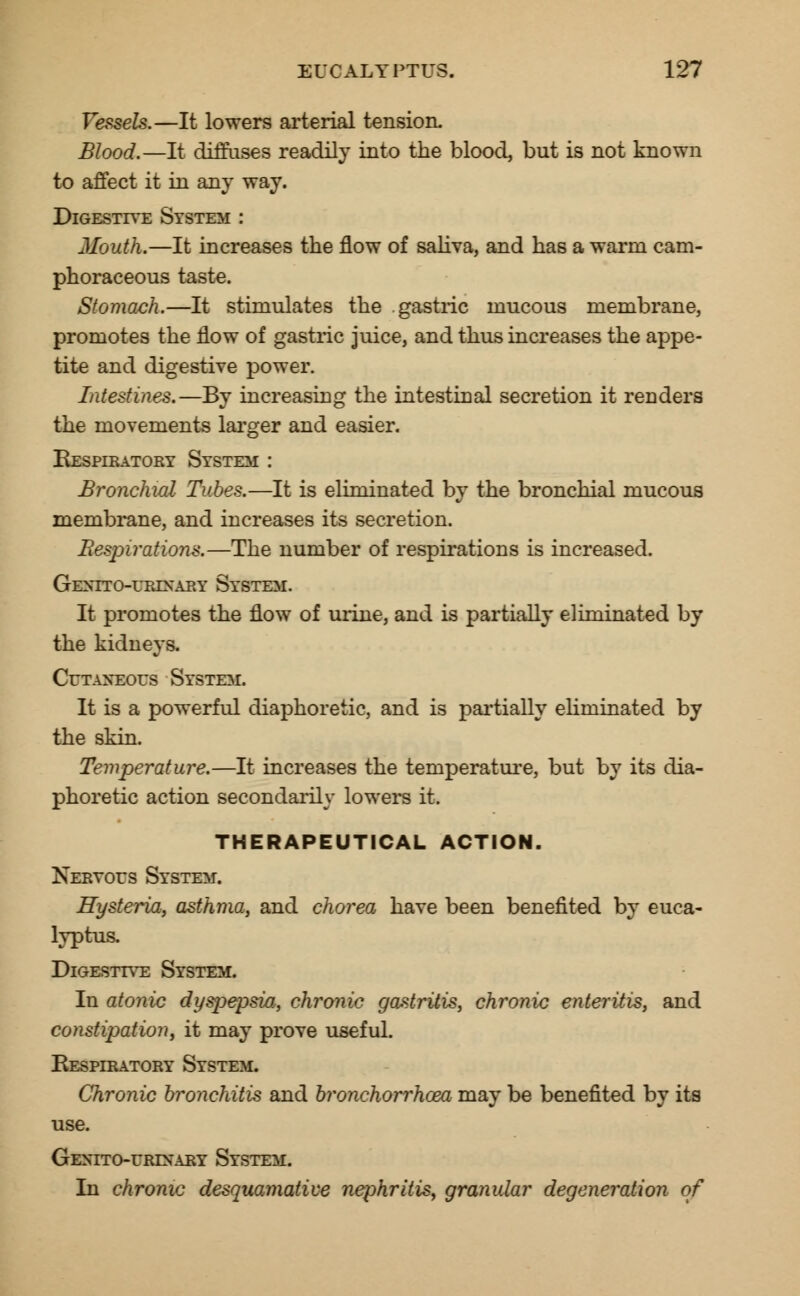 Vessels.—It lowers arterial tension. Blood.—It diffuses readily into the blood, but is not known to affect it in any way. Digestive System : Mouth.—It increases the flow of saliva, and has a warm cam- phoraceous taste. Stomach.—It stimulates the .gastric mucous membrane, promotes the flow of gastric juice, and thus increases the appe- tite and digestive power. Intestines.—By increasing the intestinal secretion it readers the movements larger and easier. Respiratory System : Bronchial Tubes.—It is eliminated by the bronchial mucous membrane, and increases its secretion. Respirations.—The number of respirations is increased. Gextto-urixary System. It promotes the flow of urine, and is partially eliminated by the kidneys. Cutaneous System. It is a powerful diaphoretic, and is partially eliminated by the skin. Temperature.—It increases the temperature, but by its dia- phoretic action secondarily lowers it. THERAPEUTICAL ACTION. Nervous System. Hysteria, asthma, and chorea have been benefited by euca- lyptus. Digestive System. In atonic dyspepsia,, chronic gastritis, chronic enteritis, and constipation, it may prove useful. Respiratory System, Chronic bronchitis and bronchorrhoea may be benefited by its use. Genito-urinary System. In chronic desquamative nephritis, granular degeneration of