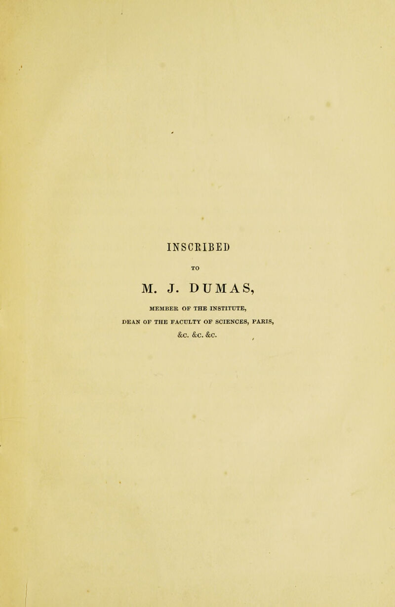 INSCRIBED M. J. DUMAS, MEMBER OP THE INSTITUTE, DEAN OF THE FACULTY OF SCIENCES, PAKIS, &C. &C. &C.
