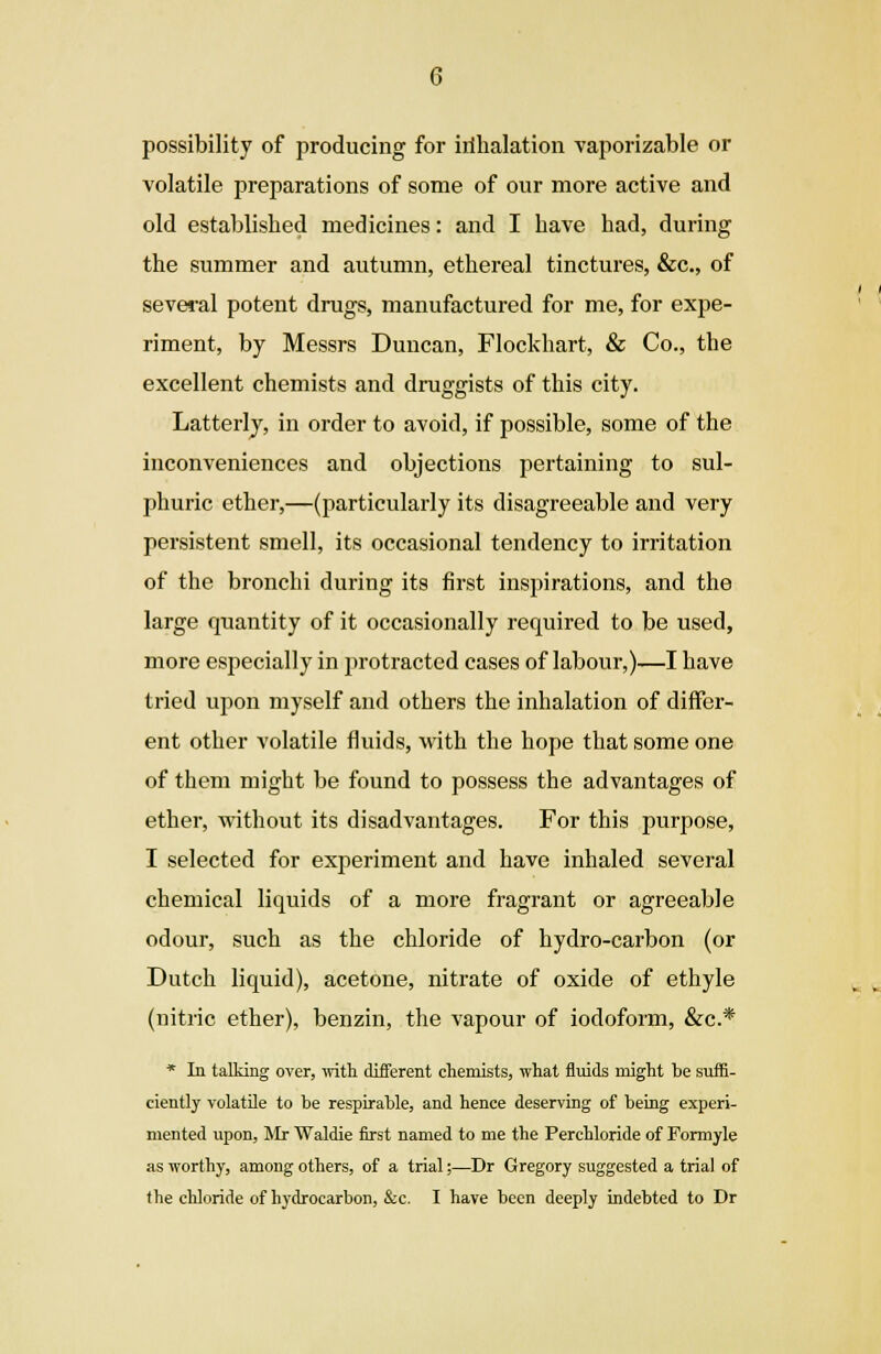 possibility of producing for irihalation vaporizable or volatile preparations of some of our more active and old established medicines: and I have had, during the summer and autumn, ethereal tinctures, &c, of several potent drugs, manufactured for me, for expe- riment, by Messrs Duncan, Flockhart, & Co., the excellent chemists and druggists of this city. Latterly, in order to avoid, if possible, some of the inconveniences and objections pertaining to sul- phuric ether,—(particularly its disagreeable and very persistent smell, its occasional tendency to irritation of the bronchi during its first inspirations, and the large quantity of it occasionally required to be used, more especially in protracted cases of labour,)—I have tried upon myself and others the inhalation of differ- ent other volatile fluids, with the hope that some one of them might be found to possess the advantages of ether, without its disadvantages. For this purpose, I selected for experiment and have inhaled several chemical liquids of a more fragrant or agreeable odour, such as the chloride of hydro-carbon (or Dutch liquid), acetone, nitrate of oxide of ethyle (nitric ether), benzin, the vapour of iodoform, &c* * In talking over, with different chemists, what fluids might be suffi- ciently volatile to be respirable, and hence deserving of being experi- mented upon, Mr Waldie first named to me the Perchloride of Formyle as worthy, among others, of a trial;—Dr Gregory suggested a trial of
