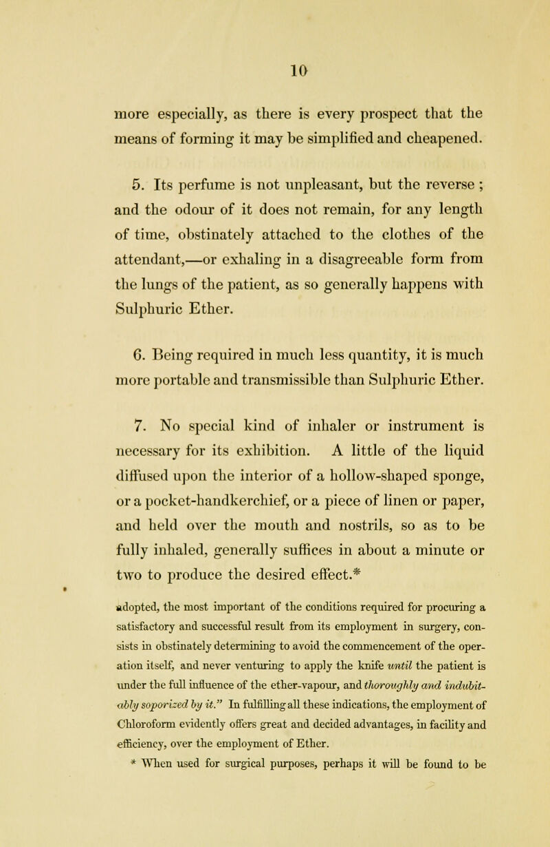more especially, as there is every prospect that the means of forming it may be simplified and cheapened. 5. Its perfume is not unpleasant, but the reverse ; and the odour of it does not remain, for any length of time, obstinately attached to the clothes of the attendant,—or exhaling in a disagreeable form from the lungs of the patient, as so generally happens with Sulphuric Ether. 6. Being required in much less quantity, it is much more portable and transmissible than Sulphuric Ether. 7. No special kind of inhaler or instrument is necessary for its exhibition. A little of the liquid diffused upon the interior of a hollow-shaped sponge, or a pocket-handkerchief, or a piece of linen or paper, and held over the mouth and nostrils, so as to be fully inhaled, generally suffices in about a minute or two to produce the desired effect.* adopted, the most important of the conditions required for procuring a satisfactory and successful result from its employment in surgery, con- sists in obstinately determining to avoid the commencement of the oper- ation itself, and never venturing to apply the knife until the patient is under the full influence of the ether-vapour, and thoroughly and indubit- ably soporked by it. In fulfilling all these indications, the employment of Chloroform evidently offers great and decided advantages, in facility and efficiency, over the employment of Ether. * When used for surgical purposes, perhaps it will be found to be