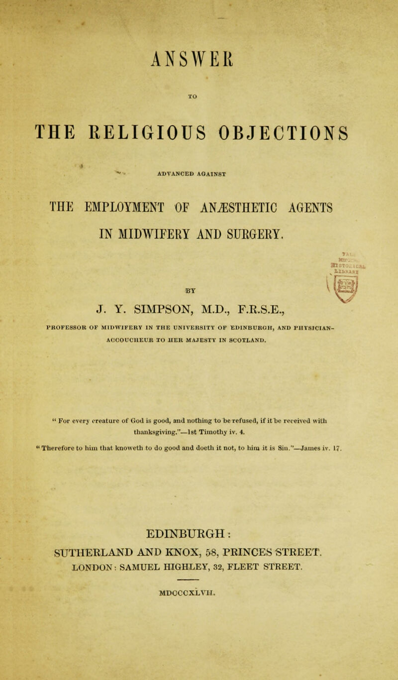 ANSWER THE RELIGIOUS OBJECTIONS ADVANCED AOAINST THE EMPLOYMENT OF ANAESTHETIC AGENTS IN MIDWIFERY AND SUEGERY. J. Y. SIMPSON, M.D., F.R.S.E., PBOFESaOK OF MIDWIFERY IN THE UNIVERSITY OF EDINBURGH, AND PlITSICIAN- AOCOUCUEUft TO HER MAJESTY IN SCOTLAND.  For every creature of God is good, and nothing to be refused, if it be received with thanksgiving.^lst Timothy iv. 4.  Therefore to him that knoweth to do good and doetli it not, to him it is Siu.—James iv. 17. EDINBURGH: SUTHERLAND AND KNOX, &8, PRINCES STREET. LONDON : SAMUEL HIGHLEY, 32, FLEET STREET. MDOCCXLVH.