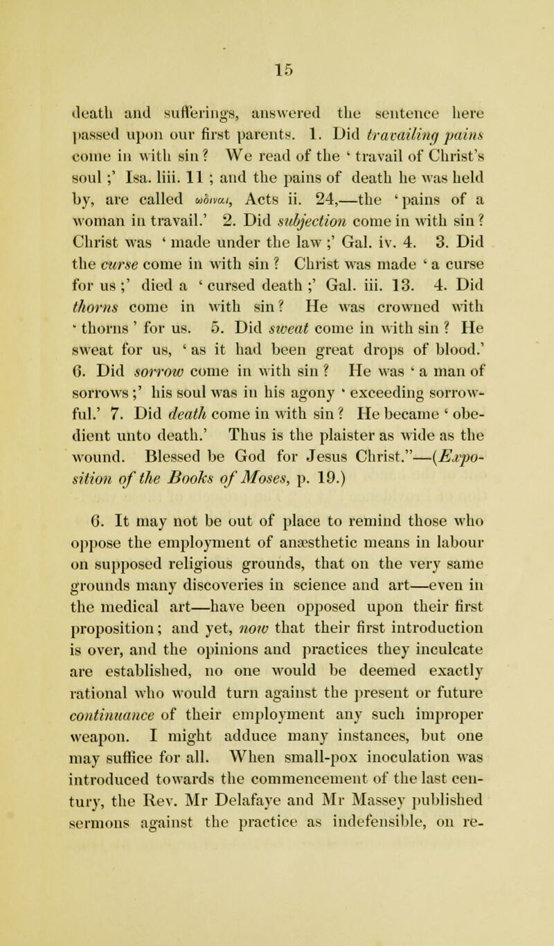 death and sufleriiigs, answered the sentence here jiassed upon our first parents. 1. Did travailing pains come in with sin ? We read of the ' travail of Christ's soul;' Isa. liii. 11 ; and the pains of death he was held by, are called udimi, Acts ii. 24,—the ' pains of a woman in travail.' 2. Did subjection come in with sin ? Christ was ' made under the law ;' Gal. iv. 4. 3. Did the cm-se come in with sin ? Christ was made ' a curse for us ;' died a ' cursed death ;' Gal. iii. 13. 4. Did thorns come in with sin ? He was crowned with • thorns ' for us. 5. Did sweat come in with sin ? He sweat for us, ' as it had been great drops of blood.' 6. Did sorrow come in with sin ? He was * a man of sorrows ;' his soul was in his agony ' exceeding sorrow- ful.' 7. Did death come in with sin ? He became ' obe- dient unto death.' Thus is the plaister as wide as the wound. Blessed be God for Jesus Christ.—{Ej,'po- sition of the Books of Moses, p. 19.) 6. It may not be out of place to remind those who ojipose the employment of ansesthetic means in labour on supposed religious grounds, that on the very same grounds many discoveries in science and art—even in the medical art—have been opposed upon their first projjosition; and yet, no?o that their first introduction is over, and the opinions and practices they inculcate are established, no one would be deemed exactly rational who would turn against the present or future continuance of their employment any such improper weapon. I might adduce many instances, but one may suffice for all. When small-pox inoculation was introduced towards the commencement of the last cen- tury, the Rev. Mr Delafaye and Mr Massey published sermons against the practice as indefensible, on re-