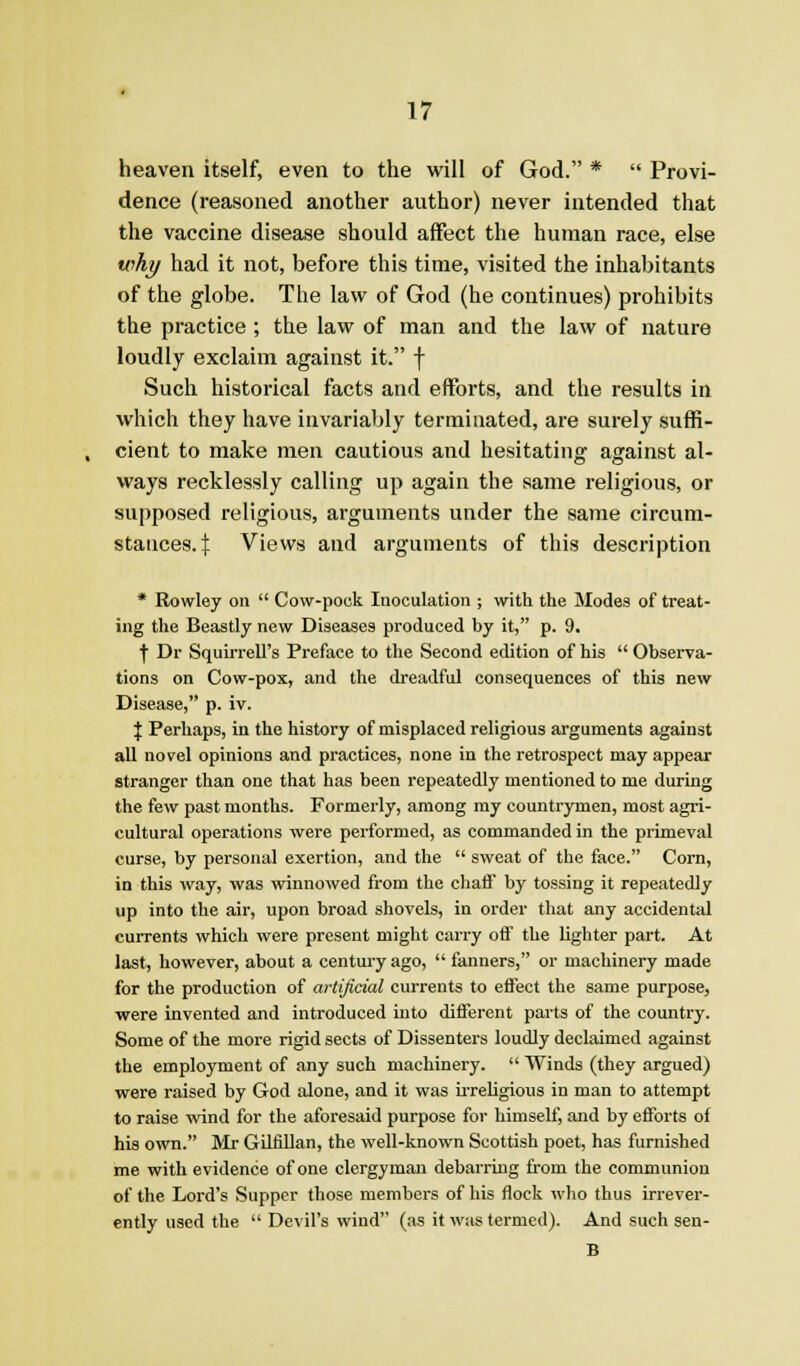 heaven itself, even to the vi'ill of God. *  Provi- dence (reasoned another author) never intended that the vaccine disease should affect the human race, else why had it not, before this time, visited the inhabitants of the globe. The law of God (he continues) prohibits the practice ; the law of man and the law of nature loudly exclaim against it. f Such historical facts and efforts, and the results in which they have invariably terminated, are surely suffi- cient to make men cautious and hesitating against al- ways recklessly calling up again the same religious, or supposed religious, arguments under the same circum- stances. ]: Views and arguments of this description * Rowley on  Cow-pock Inoculation ; with the Modes of treat- ing the Beastly new Diseases produced by it, p. 9. t Dr Squirrell's Preface to the Second edition of his  Observa- tions on Cow-pox, and the dreadful consequences of this new Disease, p. iv. \ Perhaps, in the history of misplaced religious arguments against all novel opinions and practices, none in the retrospect may appear stranger than one that has been repeatedly mentioned to me during the few past months. Formerly, among ray countrymen, most agri- cultural operations were performed, as commanded in the primeval curse, by personal exertion, and the  sweat of the face. Com, in this way, was winnowed from the chaff by tossing it repeatedly up into the air, upon broad shovels, in order that any accidental currents which were present might carry otf the lighter part. At last, however, about a centui-y ago,  fanners, or machinery made for the production of artificial currents to effect the same purpose, were invented and introduced into different parts of the country. Some of the more rigid sects of Dissenters loudly declaimed against the employment of any such machinery.  Winds (they argued) wei'e raised by God alone, and it was iiTeligious in man to attempt to raise wind for the aforesaid purpose for himself, and by efforts of his own. Mr Giliillan, the well-known Scottish poet, has furnished me with evidence of one clergyman debarring from the communion of the Lord's Supper those members of his flock who thus irrever- ently used the  Devil's wind (as it was termed). And such sen- B