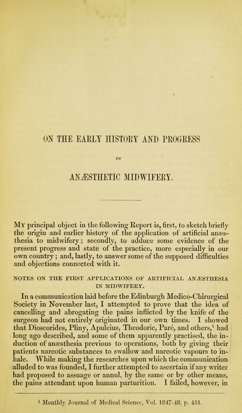 ON THE EARLY HISTORY AND PROGRESS ANAESTHETIC MIDWIFERY. My principal object in the following Report is, first, to sketch briefly the origin and earlier history of the application of artificial anajs- thesia to midwifery; secondly, to adduce some evidence of the present progress and state of the practice, more especially in our own country; and, lastly, to answer some of the supposed difficulties and objections connected with it. NOTES ON THE FIRST APPLICATIONS OF ARTIFICIAL ANAESTHESIA IN MIDWIFERY. In a communication laid before the Edinburgh Medico-Chirurgical Society in November last, I attempted to prove that the idea of cancelling and abrogating the pains inflicted by the knife of the surgeon had not entirely originated in our own times. I showed that Dioscorides, Pliny, Apuleius, Theodoric, Pare, and others,' had f long ago described, and some of them apparently practised, the in-1 duction of anaesthesia previous to operations, both by giving their ) patients narcotic substances to swallow and narcotic vapours to in- hale. While making the researches upon which the communication alluded to was founded, I further attempted to ascertain if any writer had proposed to assuage or annul, by the same or by other means, the pains attendant upon human parturition. I failed, however, in