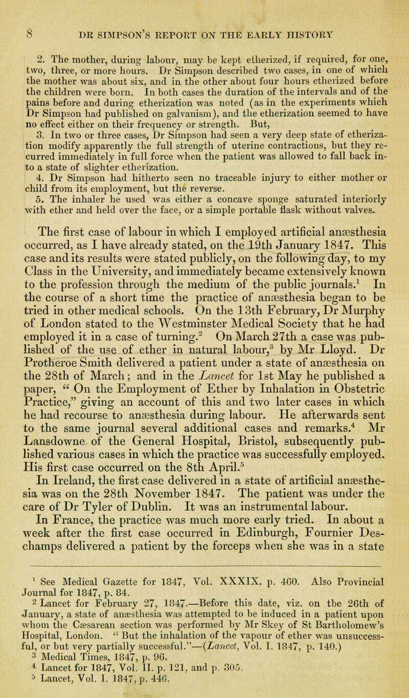 2. The mother, during laboiir, may be kept etherized, if required, for one, two, three, or more hours. Dr Simpson described two cases, in one of which the mother was about six, and in the other about four hours etherized before the children were born. In both cases the duration of the intervals and of the pains before and during etherization was noted (as in the experiments which Dr Simpson had published on galvanism), and the etherization seemed to have no effect either on their frequency or strength. But, 3. In two or three cases, Dr Simpson had seen a very deep state of etheriza- tion modify apparently the full strength of uterine contractions, but they re- curred immediately in full force when the patient was allowed to fall back in- to a state of slighter etherization. 4. Dr Simpson had hitherto seen no traceable injury to either mother or child from its employment, but the reverse. 5. The inhaler he used was either a concave sponge saturated interiorly ■with ether and held over the face, or a simple portable flask without valves. The first case of labour in which I employed artificial anaesthesia occurred, as I have akeady stated, on the 19th January 1847. This case and its results were stated publicly, on the following day, to my Class in the University, and immediately became extensively known to the profession through the medium of the public journals.^ In the course of a short time the practice of anaesthesia began to be tried in other medical schools. On the 13th February, Dr Murphy of London stated to the Westminster Medical Society that he had employed it in a case of turning.^ On March 27th a case was pub- lished of the use of ether in natural labour/ by Mr Lloyd. Dr Protheroe Smith delivered a patient under a state of anassthesia on the 28th of March; and in the Lancet for 1st May he published a paper,  On the Employment of Ether by Inhalation in Obstetric Practice, giving an account of this and two later cases in which he had recourse to ana3sthesia during labour. He afterwards sent to the same journal several additional cases and remarks.'' Mr Lansdowne of the General Hospital, Bristol, subsequently pub- lished various cases in which the practice was successfully employed. His first case occurred on the 8th April.'' In Ireland, the first case delivered in a state of artificial antesthe- sia was on the 28th November 1847. The patient was under the care of Dr Tyler of Dublin. It was an instrumental labour. In France, the practice was much more early tried. In about a week after the first case occurred in Edinburgh, Fournier Des- champs delivered a patient by the forceps when she was in a state ' See Medical Gazette for 1847, Vol. XXXIX. p. 4G0. Also Provincial Journal for 1847, p. 84. 2 Lancet for February 27, 1847.—Before this date, viz. on the 26th of January, a state of anesthesia was attempted to be induced in a patient upon whom the Csesarean section was performed by Mr Skey of St Bartholomew's Hospital, London.  But the inhalation of the vapour of ether was unsuccess- ful, or but very partially successful.—(Lancet, Vol. I. 1847, p. 140.) 3 Medical Times, 1847, p. 96. 4 Lancet for 1847, Vol. II. p. 121, and p. .^Ofj, 5 Lancet, Vol. I. 1847, p. 446.
