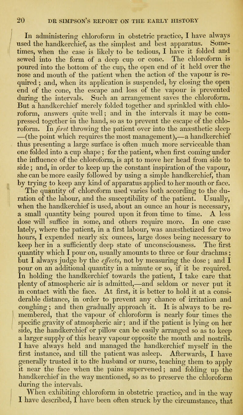 In administering chloroform in obstetric practice, I have always used the handkerchief, as the simplest and best apparatus. Some- times, when the case is likely to be tedious, I have it folded and sewed into the form of a deep cup or cone. The chlorofonn is poiu-ed into the bottom of the cup, the open end of it held over the nose and mouth of the patient when the action of the vapour is re- quired ; and, when its appUcation is suspended, by closing the open end of the cone, the escape and loss of the vapour is prevented during the intervals. Such an arrangement saves the chloroform. But a handkerchief merely folded together and sprinkled with chlo- roform, answers quite well; and in the intervals it may be com- pressed together in the hand, so as to prevent the escape of the chlo- rofonn. Jnjit-st throwing the patient over into the anaasthetic sleep —(the point which requires the most management),—a handkerchief thus presenting a large surface is often much more serviceable than one folded into a cup shape; for the patient, when first coming under the influence of the chloroform, is apt to move her head from side to side; and, in order to keep up the constant inspiration of the vapour, she can be more easily followed by using a simple handkerchief, than by trying to keep any kind of apparatus apphed to her mouth or face. The quantity of chloroform used varies both according to the du- ration ot the labour, and the susceptibihty of the patient. Usually, when the handkerchief is used, about an ounce an hour is necessary, a small quantity being poured upon it from time to time. A less dose will suffice in some, and others require more. In one case lately, where the patient, in a first labour, was ansesthetized for two hours, I expended nearly six omices, large doses being necessary to keep her in a sufficiently deep state of unconsciousness. The first quantity which I pour on, usually amounts to three or four drachms; but I always judge by the effects, not by measuring the dose ; and I pour on an additional quantity ui a minute or so, if it be required. In holding the handkerchief towards the patient, I take care that plenty of atmospheric air is admitted,—and seldom or never put it in contact wiih. the face. At first, it is better to hold it at a consi- derable distance, in order to prevent any chance of irritation and coughing; and then gi'adually approach it. It is always to be re- membered, that the vapour of chloroform is nearly four times the specific gravity of atmospheric air; and if the patient is lying on her side, the handkerchief or pillow can be easily arranged so as to keep a larger supply of this heavy vapoiu- opposite the mouth and nostrils. I have always held and managed the handkerchief myself in the first instance, and till the patient was asleep. Afterwards, I have generally trusted it to the husband or nurse, teaching them to apply it near the face when the pains supervened; and folding up the handkerchief in the way mentioned, so as to preserve the chloroform diiring the intervals. Wlien exhibiting chloroform in obstetric practice, and in the way I have described, I have Ijeen often stnick by the circumstance, that
