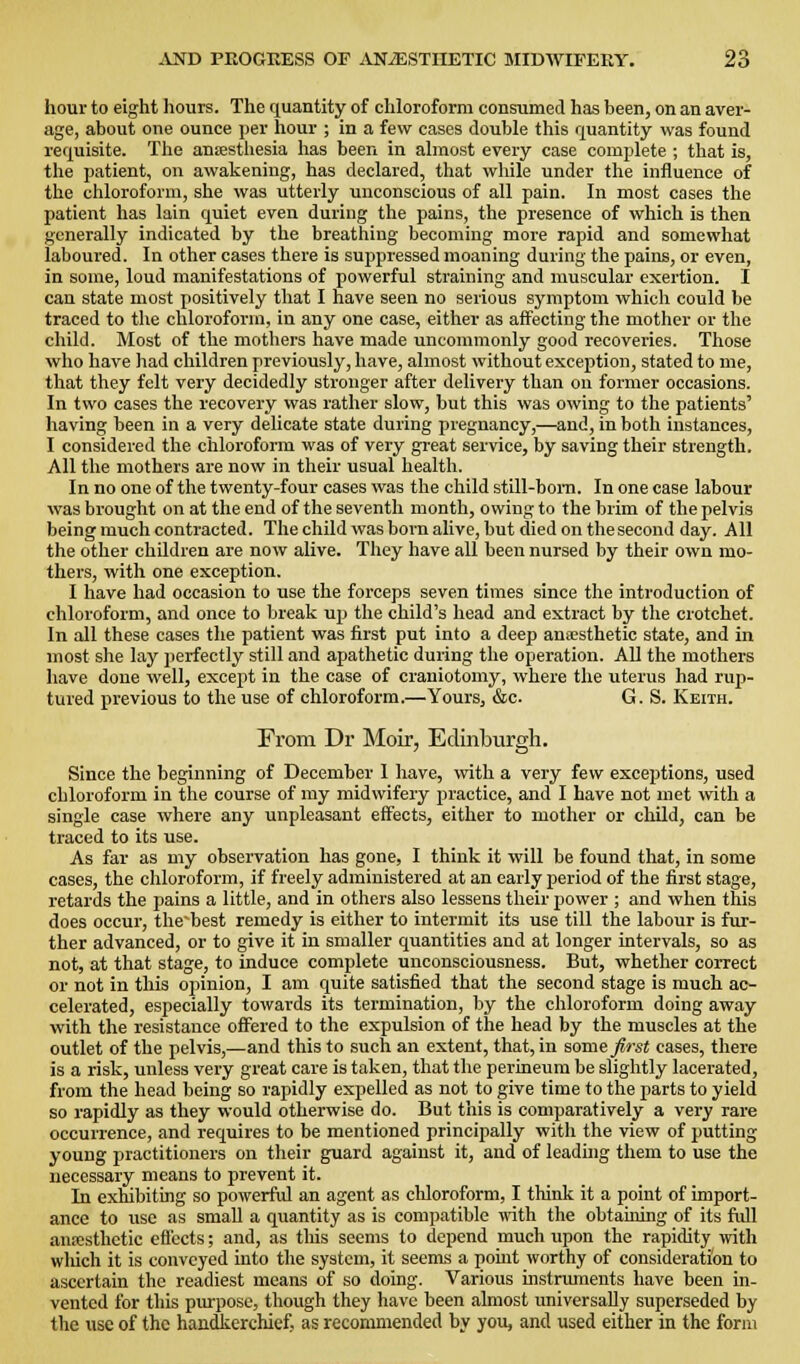 liour to eight liours. The riuantity of chloroform consumed has been, on an aver- age, about one ounce per hour ; in a few cases double this quantity was found requisite. The anrestliesia has been in almost every case complete ; that is, the patient, on awakening, has declared, that while under the influence of the chloroform, she was utterly unconscious of all pain. In most cases the jjatient has lain quiet even during the pains, the presence of which is then generally indicated by the breathing becoming more rapid and somewhat laboured. In other cases there is suppressed moaning during the pains, or even, in some, loud manifestations of powerful straining and muscular exertion. I can state most positively that I have seen no serious symptom which could be traced to the chloroform, in any one case, either as affecting the mother or the child. Most of the mothers have made uncommonly good recoveries. Those who have had children previously, have, almost without exception, stated to me, that they felt very decidedly stronger after delivery than on former occasions. In two cases the recovery was rather slow, but this was owing to the patients' having been in a very delicate state during pregnancy,—and, in both instances, I considered the chloroform was of very great service, by saving their strength. All the mothers are now in their usual health. In no one of the twenty-four cases was the child still-boni. In one case labour was brought on at the end of the seventh month, owing to the brim of the pelvis being much contracted. The child was born alive, but died on the second day. All the other children are now alive. They have all been nursed by their own mo- thers, with one exception. I have had occasion to use the forceps seven times since the introduction of chloroform, and once to break up the child's head and extract by the crotchet. In all these cases the patient was first put into a deep anajsthetic state, and in most she lay perfectly still and apathetic during the operation. All the mothers have done well, except in the case of craniotomy, where the uterus had rup- tured previous to the use of chloroform.—Yours, &c. G. S. Keith. From Dr Moir, Edinburgh. Since the beginning of December I have, ^vitli a very few exceptions, used chloroform in the course of my midwifery practice, and I have not met with a single case where any unpleasant effects, either to mother or child, can be traced to its use. As far as my observation has gone, I think it will be found that, in some cases, the chloroform, if freely administered at an early period of the first stage, retards the pains a little, and in others also lessens their power ; and when this does occur, the'best remedy is either to intermit its use till the labour is fur- ther advanced, or to give it in smaller quantities and at longer intervals, so as not, at that stage, to induce complete unconsciousness. But, whether correct or not in this opinion, I am quite satisfied that the second stage is much ac- celerated, especially towards its termination, by the chloroform doing away with the resistance offered to the expulsion of the head by the muscles at the outlet of the pelvis,—and this to such an extent, that, in some first cases, there is a risk, unless very great care is taken, that the perineum be slightly lacerated, from the head being so rapidly expelled as not to give time to the parts to yield so rapidly as they would otherwise do. But t'nis is comparatively a very rare occurrence, and requires to be mentioned principally with the view of putting young practitioners on their guard against it, and of leading them to use the necessary means to prevent it. In exhibiting so powerful an agent as chloroform, I think it a point of import- ance to use as small a quantity as is compatible with the obtaining of its full amcsthetic eft'ccts; and, as this seems to depend much upon the rapidity ivith wliich it is conveyed into the system, it seems a point worthy of consideration to ascertain the readiest means of so doing. Various instriunents have been in- vented for this piupose, though they have been almost universally superseded by the use of the handkerchief, as recommended by you, and used either in the form