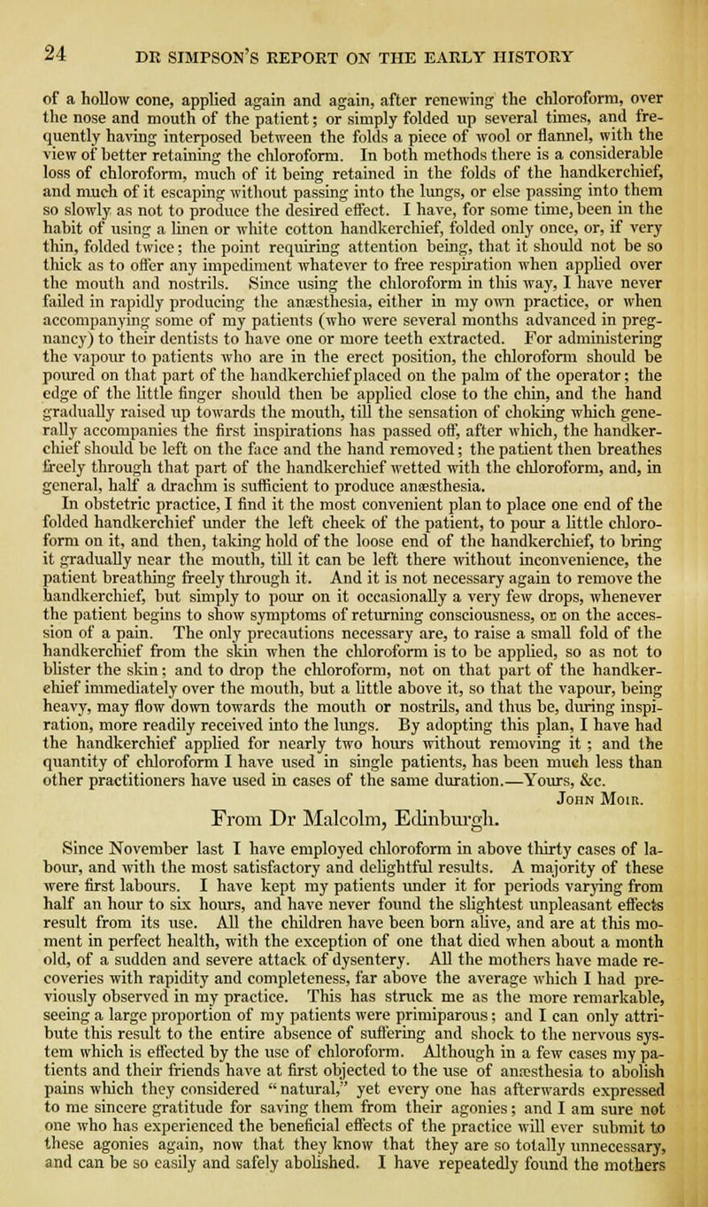 of a hollow cone, applied again and again, after renewing the chloroform, over the nose and mouth of the patient; or simply folded up several times, and fre- quently having interposed between the folds a piece of wool or flannel, with the view of better retaming the chloroform. In both methods there is a considerable loss of chloroform, much of it being retained in the folds of the handkerchief, and much of it escaping without passing into the lungs, or else passing intothem so slowly as not to produce the desired effect. I have, for some time, been in the habit of using a linen or white cotton handkerchief, folded only once, or, if very thin, folded twice; the point requiring attention being, that it should not be so tliick as to ofler any impediment whatever to free respiration when appUed over the mouth and nostrils. Since using the chloroform in this way, I have never failed in rapidly producing the anaesthesia, either in my own practice, or when accompanying some of my patients (who were several months advanced in preg- nancy) to their dentists to have one or more teeth extracted. For administering the vapour to patients who are in the erect position, the chloroform should be poiu-ed on that part of the handkerchief placed on the palm of the operator; the edge of the little finger should then be applied close to the chin, and the hand gradually raised up towards the mouth, till the sensation of choking which gene- rally accompanies the first inspirations has passed off, after which, the handker- chief should be left on the face and the hand removed; the patient then breathes freely through that part of the handkerchief wetted with the chloroform, and, in general, half a drachm is sufficient to prodiice anaesthesia. In obstetric practice, I find it the most convenient plan to place one end of the folded handkerchief under the left cheek of the patient, to pour a little chloro- form on it, and then, taking hold of the loose end of the handkerchief, to bring it gradually near the mouth, till it can be left there ivithout inconvenience, the patient breathing freely through it. And it is not necessary again to remove the handkerchief, but simply to pour on it occasionally a very few drops, whenever the patient begins to show symptoms of retiu-ning consciousness, or on the acces- sion of a pain. The only precautions necessary are, to raise a small fold of the handkerchief from the skm when the cliloroform is to be applied, so as not to blister the skin; and to drop the chloroform, not on that part of the handker- cliief immediately over the mouth, but a little above it, so that the vapour, being heavy, may flow do;Tn towards the mouth or nostrils, and thus be, dvu-ing inspi- ration, more readily received into the limgs. By adopting this plan, I have had the handkerchief applied for nearly two hours without removing it ; and the quantity of chloroform I have used in single patients, has been much less than other practitioners have used in cases of the same duration.—Yoiirs, &c. John Moib. From Dr Malcolm, Edinbiu-gh. Since November last I have employed chloroform in above thirty cases of la- bour, and with the most satisfactory and delightful results. A majority of these were first labours. I have kept my patients under it for periods varjdng from half an hour to six hom-s, and have never found the slightest unpleasant eftects result from its use. All the children have been born alive, and are at this mo- ment in perfect health, with the exception of one that died when about a month old, of a sudden and severe attack of dysentery. All the mothers have made re- coveries with rapidity and completeness, far above the average which I had pre- viously observed in my practice. This has struck me as the more remarkable, seeing a large proportion of my patients were primiparous; and I can only attri- bute this result to the entire absence of suft'ering and shock to the nervous sys- tem which is effected by the use of chloroform. Although in a few cases my pa- tients and their friends have at first objected to the use of anrcsthesia to abolish pains which they considered  natural, yet every one has afterwards expressed to me sincere gratitude for saving them from their agonies; and I am sure not one who has experienced the beneficial effects of the practice will ever submit to these agonies again, now that they know that they are so totally imnecessary, and can be so easily and safely aboUshed. I have repeatedly found the mothers