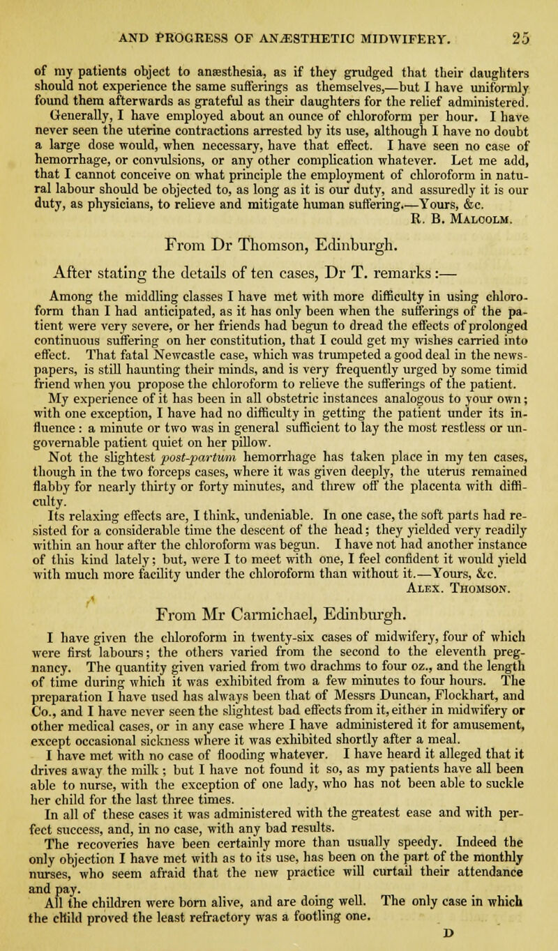 of my patients object to ansesthesia, as if they grudged that their daughters should not experience the same sufferings as themselves,—but I have unifonnly found them afterwards as grateful as their daughters for the relief administered. Generally, I have employed about an ounce of chloroform per hour. I have never seen the uterine contractions arrested by its use, although I have no doubt a large dose would, when necessary, have that effect. I have seen no case of hemorrhage, or convulsions, or any other complication whatever. Let me add, that I cannot conceive on what principle the employment of chloroform in natu- ral labour should be objected to, as long as it is our duty, and assuredly it is our duty, as physicians, to relieve and mitigate human suffering.—Yours, &c. R. B. Malcolm. From Dr Thomson, Edinburgh. After stating the details of ten cases, Dr T. remarks :— Among the middling classes I have met with more difficulty in using chloro- form than I had anticipated, as it has only been when the sufferings of the pa- tient were very severe, or her friends had begun to dread the effects of prolonged continuous suffering on her constitution, that I could get my wishes carried into effect. That fatal Newcastle case, which was trumpeted a good deal in the news- papers, is still haunting their minds, and is very frequently urged by some timid friend when you propose the chloroform to relieve the sufferings of the patient. My experience of it has been in all obstetric instances analogous to your own; with one exception, I have had no difficulty in getting the patient under its in- fluence : a minute or two was in general sufficient to lay the most restless or un- governable patient quiet on her pillow. Not the slightest post-partum hemorrhage has taken place in my ten cases, though in the two forceps cases, where it was given deeply, the uterus remained flabby for nearly thirty or forty minutes, and threw off the placenta with diffi- culty. Its relaxing effects are, I think, imdeniable. In one case, the soft parts had re- sisted for a considerable time the descent of the head; they yielded very readily within an hom- after the chloroform was begmi. I have not had another instance of this kind lately; but, were I to meet with one, I feel confident it would yield with much more facility under the chloroform than without it.—Yours, &c. Alex. Thomson. From Mr Carmichael, Edinbm'gh. I have given the chloroform in twenty-six cases of midwifery, foiir of which were first labours; the others varied from the second to the eleventh preg- nancy. The quantity given varied from two drachms to four oz., and the length of time during which it was exhibited from a few minutes to four hours. The preparation I have used has always been that of Messrs Duncan, Flockhart, and Co., and I have never seen the slightest bad effects from it, either in midwifery or other medical cases, or in any case where I have administered it for amusement, except occasional sickness where it was exhibited shortly after a meal. I have met with no case of flooding whatever. I have heard it alleged that it drives away the milk ; but I have not found it so, as my patients have all been able to nurse, with the exception of one lady, who has not been able to suckle her child for the last three times. In all of these cases it was administered with the greatest ease and with per- fect success, and, in no case, with any bad residts. The recoveries have been certainly more than usually speedy. Indeed the only objection I have met with as to its use, has been on the part of the monthly niu-ses, who seem afraid that the new practice will curtail their attendance and pay. All the children were bom alive, and are doing weU. The only case in which the child proved the least refractory was a footling one. D