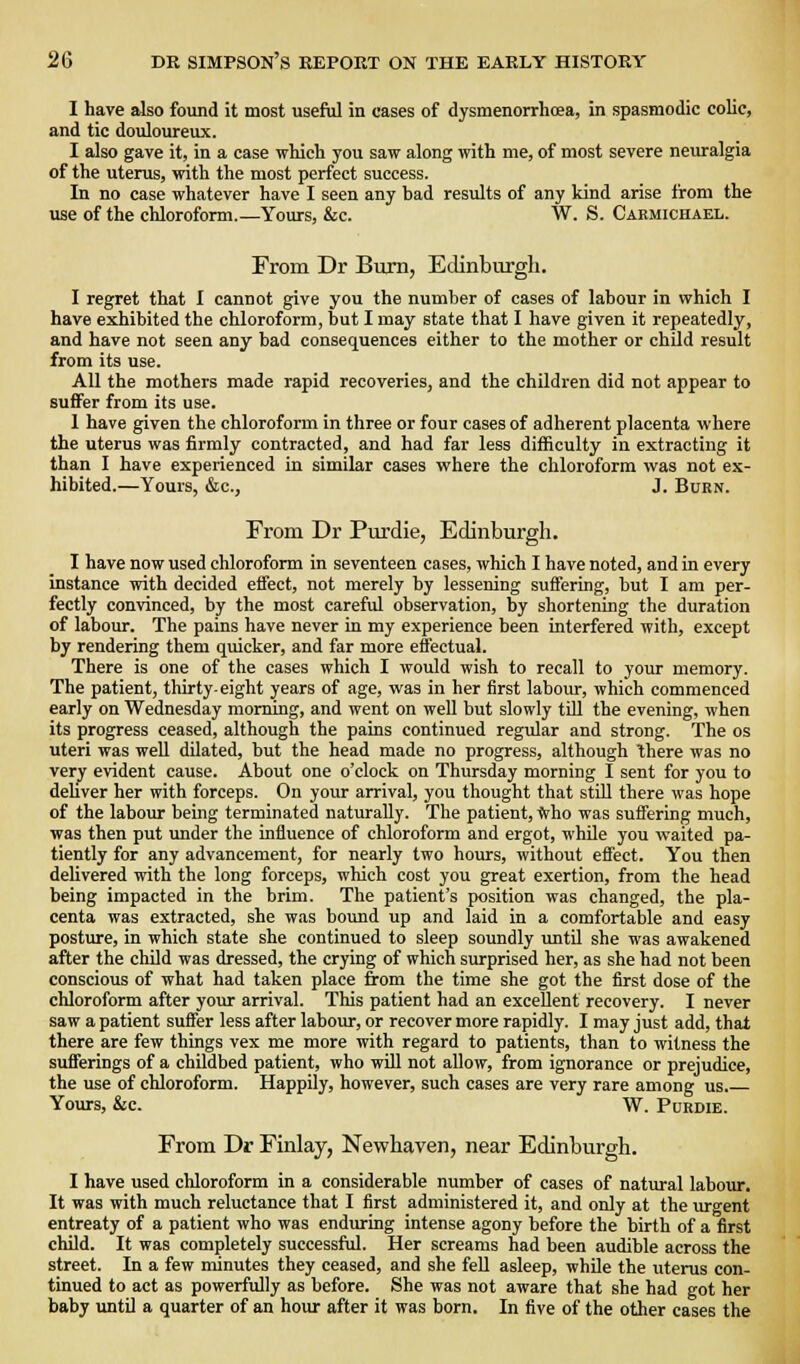 I have also found it most useful in cases of dysmenorrhcea, in spasmodic colic, and tic douloureux. I also gave it, in a case which you saw along with me, of most severe neuralgia of the uterus, with the most perfect success. In no case whatever have I seen any bad results of any kind arise from the use of the chloroform.—Yours, &c. W. S. Caemichael. From Dr Burn, Edinburgh. I regret that I cannot give you the number of cases of labour in which I have exhibited the chloroform, but I may state that I have given it repeatedly, and have not seen any bad consequences either to the mother or child result from its use. All the mothers made rapid recoveries, and the children did not appear to sufiFer from its use. 1 have given the chloroform in three or four cases of adherent placenta vi-here the uterus was firmly contracted, and had far less difficulty in extracting it than I have experienced in similar cases where the chloroform was not ex- hibited.—Yours, &c., J. Burn. From Dr Purdie, Edinburgh. I have now used chloroform in seventeen cases, which I have noted, and in every instance with decided effect, not merely by lessening suffering, but I am per- fectly convinced, by the most careful observation, by shortening the duration of labour. The pains have never in my experience been interfered with, except by rendering them quicker, and far more effectual. There is one of the cases which I would wish to recall to your memory. The patient, thirty-eight years of age, was in her first labour, which commenced early on Wednesday morning, and went on weU but slowly tUl the evening, when its progress ceased, although the pains continued regular and strong. The os uteri was well dilated, but the head made no progress, although there was no very evident cause. About one o'clock on Thursday morning I sent for you to dehver her with forceps. On your arrival, you thought that stUl there was hope of the labour being terminated naturally. The patient, *ho was suffering much, was then put under the influence of chloroform and ergot, whUe you waited pa- tiently for any advancement, for nearly two hours, without effect. You then delivered with the long forceps, which cost you great exertion, from the head being impacted in the brim. The patient's position was changed, the pla- centa was extracted, she was bound up and laid in a comfortable and easy posture, in which state she continued to sleep soundly until she was awakened after the child was dressed, the crying of which surprised her, as she had not been conscious of what had taken place from the time she got the first dose of the chloroform after your arrival. This patient had an excellent recovery. I never saw a patient suffer less after labour, or recover more rapidly. I may just add, that there are few things vex me more with regard to patients, than to witness the sufferings of a childbed patient, who will not allow, from ignorance or prejudice, the use of chloroform. Happily, however, such cases are very rare among us. Yours, &C. W. PUEDIE. From Dr Finlay, Newhaven, near Edinburgh. I have used chloroform in a considerable number of cases of natural laboxir. It was with much reluctance that I first administered it, and only at the lu-gent entreaty of a patient who was enduring intense agony before the birth of a first child. It was completely successful. Her screams had been audible across the street. In a few minutes they ceased, and she fell asleep, while the uterus con- tinued to act as powerfully as before. She was not aware that she had got her baby until a quarter of an hour after it was born. In five of the other cases the