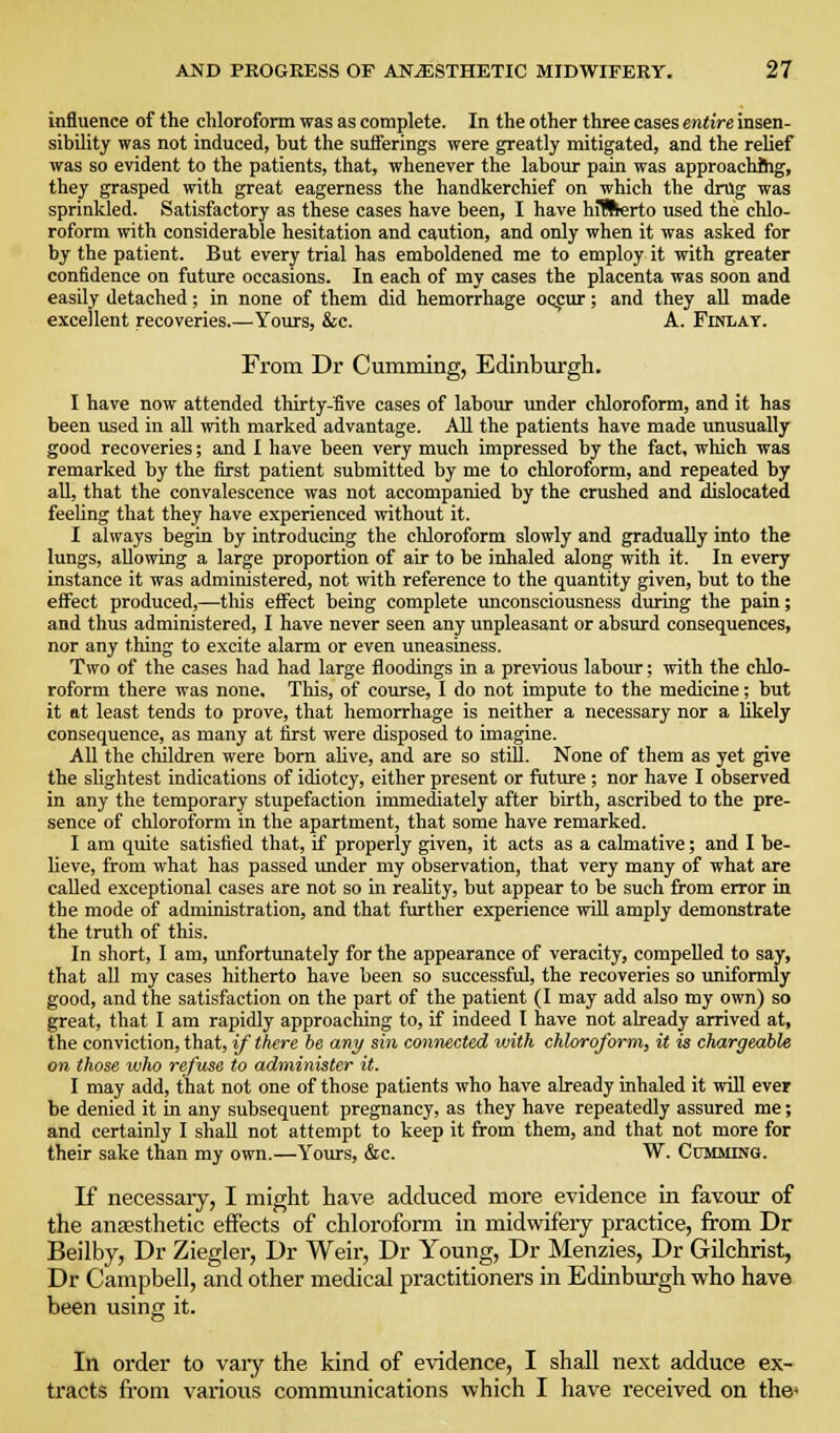 influence of the chloroform was as complete. In the other three cases entire insen- sibility was not induced, but the sufferings were greatly mitigated, and the relief was so evident to the patients, that, whenever the labour pain was approachftig, they grasped with great eagerness the handkerchief on which the drug was sprinkled. Satisfactory as these cases have been, I have hiBlerto used the chlo- roform with considerable hesitation and caution, and only when it was asked for by the patient. But every trial has emboldened me to employ it with greater confidence on future occasions. In each of my cases the placenta was soon and easily detached; in none of them did hemorrhage oc^ur; and they all made excellent recoveries.—Yours, &c. A. Finlat. From Dr Gumming, Edinburgh. I have now attended thirty-five cases of labour imder chloroform, and it has been used in all with marked advantage. All the patients have made unusually good recoveries; and I have been very much impressed by the fact, which was remarked by the first patient submitted by me to chloroform, and repeated by all, that the convalescence was not accompanied by the crushed and ilislocated feeling that they have experienced without it. I always begin by introducing the chloroform slowly and gradually into the lungs, allowing a large proportion of air to be inhaled along with it. In every instance it was administered, not with reference to the quantity given, but to the effect produced,—this effect being complete unconsciousness during the pain; and thus administered, I have never seen any unpleasant or absurd consequences, nor any thing to excite alarm or even uneasiness. Two of the cases had had large floodings in a previous labour; with the chlo- roform there was none. This, of course, I do not impute to the medicine; but it at least tends to prove, that hemorrhage is neither a necessary nor a likely consequence, as many at first were disposed to imagine. All the children were bom ahve, and are so still. None of them as yet give the slightest indications of idiotcy, either present or fiiture ; nor have I observed in any the temporary stupefaction immediately after birth, ascribed to the pre- sence of chloroform in the apartment, that some have remarked. I am quite satisfied that, if properly given, it acts as a calmative; and I be- lieve, from what has passed luider my observation, that very many of what are called exceptional cases are not so in reality, but appear to be .such from error in the mode of administration, and that further experience will amply demonstrate the truth of this. In short, I am, unfortunately for the appearance of veracity, compelled to say, that aU my cases hitherto have been so successful, the recoveries so uniformly good, and the satisfaction on the part of the patient (I may add also my own) so great, that I am rapidly approacliing to, if indeed I have not already arrived at, the conviction, that, if there be any sin connected with chloroform, it is chargeable on those who refuse to administer it. I may add, that not one of those patients who have already inhaled it will ever be denied it in any subsequent pregnancy, as they have repeatedly assured me; and certainly I shaU not attempt to keep it from them, and that not more for their sake than my own.—Yours, &c. W. Gumming. K necessary, I might have adduced more evidence in favour of the ansesthetic effects of chloroform in midwifery practice, from Dr Beilby, Dr Ziegler, Dr Weir, Dr Young, Dr Menzies, Dr Gilchrist, Dr Campbell, and other medical practitioners in Edinburgh who have been using it. In order to vary the kind of evidence, I shall next adduce ex- tracts from various communications which I have received on the»