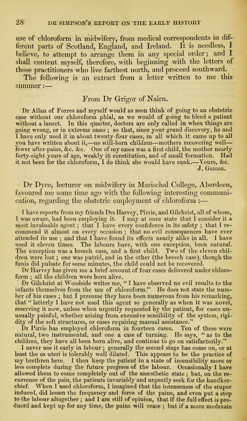 use of chlorofonn in midwifery, from medical correspondents in dif- ferent parts of Scotland, England, and Ireland. It is needless, I believe, to attempt to arrange them in any special order; and I shall content myself, therefore, with beginning with the letters of those practitioners who live farthest north, and proceed sovxthward. The following is an extract from a letter written to me this summer:— From Dr Grigor of Nairn. Dr Allan of Forres and myself would as soon think of going to an obstetric case without our chloroform phial, as we would of going to bleed a patient without a lancet. In this quarter, doctors are only called in when things are going wrong, or in extreme cases ; so that, since your grand discovery, he and I have only used it in about twenty-four cases, in all which it came up to all you have written about it,—no still-born children—mothers recovering well— fewer after-pains, &c. &c. One of ray cases was a first child, the mother nearly forty-eight years of age, weakly ih constitution, and of small formation. Had it not been for the chloroform, I do think she would have sunk.—Yours, &c. J. Grigor. Dr Dyce, lecturer on midwifery in Marischal CoUege, Aberdeen, favoured me some time ago with the following interesting communi- cation, regarding the obstetric employment of chloroform :— I have reports from my friends Drs Harvey, Pirrie, and Gilchrist, all of whom, I was aware, had been employing it. I may at once state tliat I consider it a most invaluable agent ; tliat I have every confidence in its safety ; that I re- commend it almost on every occasion ; that no evil consequences have ever attended its use ; and that I have found its effects nearly alike jn all. I have used it eleven times. The labours have, with one exception, been natural. The exception was a breech case, and a first child. Two of the eleven chil- dren were lost ; one was putrid, and in the other (the breech case), though the funis did pulsate for some minutes, the child could not be recovered. Dr Harvey has given me a brief account of four cases delivered under chloro- form ; all the children were born alive. Dr Gilchrist at Woodside writes me,  I have observed no evil results to the infants themselves from the use of chloroform. He does not state the num- ber of his cases ; but I presume they have been numerous from his remarking, that  latterly I have not used this agent so generally as when it was novel, reserving it now, unless when urgently requested by the patient, for cases un- usually painful, whether arising from excessive sensibility of the system, rigi- dity of the soft structures, or cases requiring manual assistance. Dr Pirrie has employed chloroform in fourteen cases. Ten of these were natural, two instrumental, and one a case of turning. He says,  as to the children, they have all been born alive, and continue to go on satisfactorily. I never use it early in labour; generally the second stage has come on, or at least the os uteri is tolerably well dilated. This appears to be the practice of my brethren here. I then keep the patient in a state of insensibility more or less complete during the future progress of the labour. Occasionally I have allowed them to come completely out of the aujesthetic state ; but, on the re- currence of the pain, the patients invariably and urgently seek for the handker- chief. When I used chloroform, I imagined that the intenseness of the stupor induced, did lessen the frequency and force of the pains, and even put a stop to the labour altogether ; and I am still of opinion, that if the full effect is pro- duced and kept up for any time, the pains will cease ; but if a more moderate