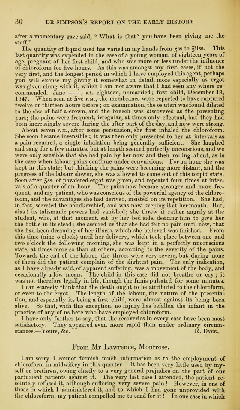 after a momentary gaze said,  What is that ? you have been giving me the stufiF. The quantity of liquid used has varied in my hands from gss to giiss. This last quantity was expended in the case of a young woman, of eighteen years of age, pregnant of her first child, and who was more or less under the influence of chloroform for five hours. As this was amongst my first cases, if not the very first, and the longest period in which I have employed this agent, perhaps you will excuse my giving it somewhat in detail, more especially as ergot was given along with it, which I am not aware that I had seen any where re- commended. Jane , aet. eighteen, unmarried; first child, December 18, 1847. When seen at five p.m., the membranes were reported to have ruptured twelve or thirteen hours before; on examination, the os uteri was found dilated to the size of half-a-crown, and the breech was discovered as the presenting part; the pains were frequent, irregular, at times only elFectual, but they had been increasingly severe during the after part of the day, and now were strong. About seven p.m., after some persuasion, she first inhaled the chloroform. She soon became insensible ; it was then only presented to her at intervals as a pain recurred, a single inhalation being generally sufficient. She laughed and sang for a few minutes, but at length seemed perfectly unconscious, and we were only sensible that she had pain by her now and then rolling about, as is the case when labour-pains continue under convulsions. For an hour she was kept in this state; but thinking the pains were becoming more distant, and the progress of the labour slower, she was allowed to come out of this torpid state. Soon after 5ss. of powdered ergot was given, and repeated four times at inter- vals of a quarter of an hour. The pains now became stronger and more fre- quent, and my patient, who was conscious of the powerful agency of the chloro- form, and the advantages she had derived, insisted on its repetition. She had, in fact, secreted the handkerchief, and was now keeping it at her mouth. But, alas! its talismanic powers had vanished; she threw it rather angrily at the student, who, at that moment, sat by her bed-side, desiring him to give her the bottle in its stead ; she assured us that she had felt no pain until now, that she had been dreaming of her illness, which she believed was finished. From this time (nine o'cloclc) until her delivery, which took place between one and two o'clock the following morning, she was kept in a perfectly unconscious state, at times more so than at others, according to the severity of the pains. Towards the end of the labour the throes were very severe, but during none of them did the patient complain of the slightest pain. The only indication, as I have already said, of apparent suffering, was a movement of the body, and occasionally a low moan. The child in this case did not breathe or cry ; it was not therefore legally in life, though the funis pulsated for some minutes. 1 can scarcely think that the death ought to be attributed to the chloroform, or even to the ergot. The length of the labour, the nature of the presenta- tion, and especially its being a first child, were almost against its being born alive. So that, with this exception, no injury has befallen the infant in the practice of any of us here who have employed chloroform. I have only further to say, that the recoveries in every case have been most satisfactory. They appeared even more rapid than under ordinary circum- stances.—Yours, &c. R. Dyce. From ^ir Lawrence, Montrose. I am sorry I cannot furnish much information as to the employment of chloroform in midwifery in this quarter. It has been very little used by my- self or brethren, owing chiefly to a very general prejudice on the part of our parturient patients against it. The very last case I attended, the patient re- solutely refused it, although suffering very severe pain ! However, in one of those in which I administered it, and to which 1 had gone unprovided with the chloroform, my patient compelled me to send for it! In one case in which