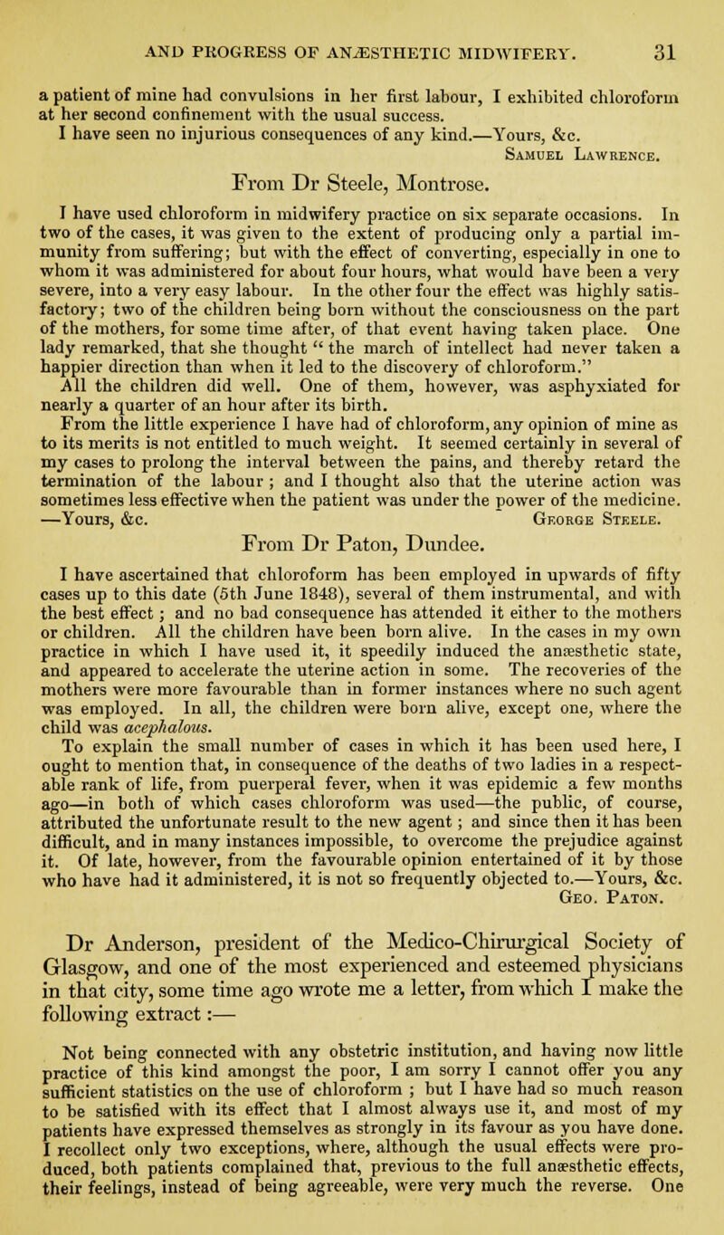 a patient of mine had convulsions in her first labour, I exhibited chloroform at her second confinement with the usual success. I have seen no injurious consequences of any kind.—Yours, &c. Samuel Lawrence. From Dr Steele, Montrose. I have used chloroform in midwifery practice on six separate occasions. In two of the cases, it was given to the extent of producing only a partial im- munity from suffering; but with the effect of converting, especially in one to whom it was administered for about four hours, what would have been a very severe, into a very easy labour. In the other four the effect was highly satis- factory; two of the children being born without the consciousness on the part of the mothers, for some time after, of that event having taken place. One lady remarked, that she thought  the march of intellect had never taken a happier direction than when it led to the discovery of chloroform. All the children did well. One of them, however, was asphyxiated for nearly a quarter of an hour after its birth. From the little experience I have had of chloroform, any opinion of mine as to its merits is not entitled to much weight. It seemed certainly in several of my cases to prolong the interval between the pains, and thereby retard the termination of the labour ; and I thought also that the uterine action was sometimes less effective when the patient was under the power of the medicine. —Yours, &c. George Steele. From Dr Paton, Dundee. I have ascertained that chloroform has been employed in upwards of fifty cases up to this date (5th June 1848), several of them instrumental, and with the best effect ; and no bad consequence has attended it either to the mothers or children. AH the children have been born alive. In the cases in my own practice in which I have used it, it speedily induced the aniesthetic state, and appeared to accelerate the uterine action in some. The recoveries of the mothers were more favourable than in former instances where no such agent was employed. In all, the children were born alive, except one, where the child was acephalous. To explain the small number of cases in which it has been used here, I ought to mention that, in consequence of the deaths of two ladies in a respect- able rank of life, from puerperal fever, when it was epidemic a few months ago—in both of which cases chloroform was used—the public, of course, attributed the unfortunate result to the new agent; and since then it has been difficult, and in many instances impossible, to overcome the prejudice against it. Of late, however, from the favourable opinion entertained of it by those who have had it administered, it is not so frequently objected to.—Yours, &c. Geo. Paton. Dr Anderson, president of the Medico-Chirui'gical Society of Glasgow, and one of the most experienced and esteemed physicians in that city, some time ago wrote me a letter, from which I make the following extract:— Not being connected with any obstetric institution, and having now little practice of this kind amongst the poor, I am sorry I cannot offer you any sufficient statistics on the use of chloroform ; but I have had so much reason to be satisfied with its effect that I almost always use it, and most of my patients have expressed themselves as strongly in its favour as you have done. I recollect only two exceptions, where, although the usual effects were pro- duced, both patients complained that, previous to the full anaesthetic effects, their feelings, instead of being agreeable, were very much the reverse. One