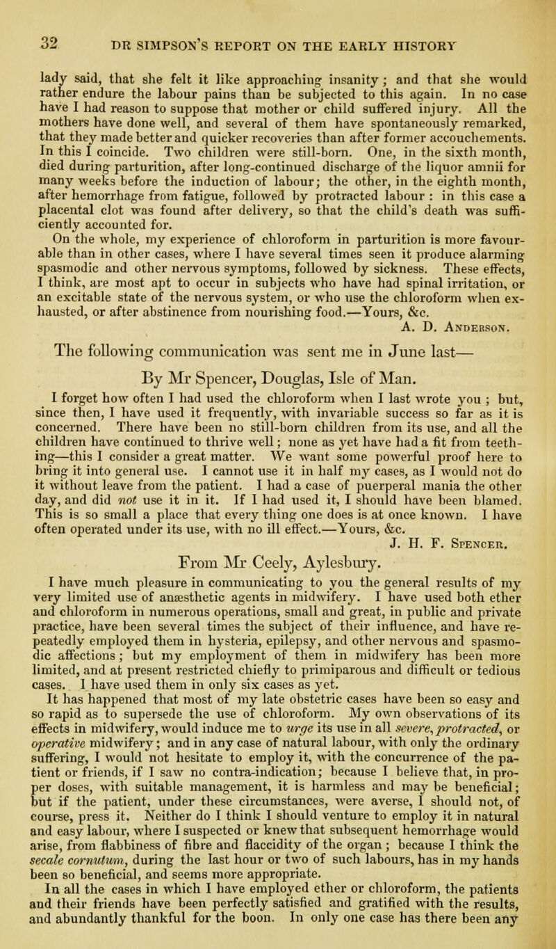 lady said, that she felt it like approaching insanity; and that she would rather endure the labour pains than be subjected to this again. In no case have I had reason to suppose that mother or child suffered injury. All the mothers have done well, and several of them have spontaneously remarked, that they made better and quicker recoveries than after former accouchements. In this I coincide. Two children were still-born. One, in the sixth month, died during parturition, after long-continued discharge of the liquor amnii for many weeks before the induction of labour; the other, in the eighth month, after hemorrhage from fatigue, followed by protracted labour : in this case a placental clot was found after delivery, so that the child's death was suffi- ciently accounted for. On the whole, my experience of chloroform in parturition is more favour- able than in other cases, where I have several times seen it produce alarming spasmodic and other nervous symptoms, followed by sickness. These effects, I think, are most apt to occur in subjects who have had spinal irritation, or an excitable state of the nervous system, or who use the chloroform when ex- hausted, or after abstinence from nourishing food.—Yours, &c. A. D. Anderson. The following communication was sent me in June last— By Mr Spencer, Douglas, Isle of Man. I forget how often I had used the chloroform when I last wrote you ; but, since then, I have used it frequently, with invariable success so far as it is concerned. There have been no still-born children from its use, and all the children have continued to thrive well; none as yet have had a fit from teeth- ing—this I consider a great matter. We want some powerful proof here to bring it into general use. I cannot use it in half my cases, as I would not do it without leave from the patient. I had a case of puerperal mania the other day, and did not use it in it. If I had used it, I should have been blamed. This is so small a place that every thing one does is at once known. I have often operated under its use, with no ill effect.—Yours, &c. J. H. F. Spencer. From ]Mr Ceely, Aylesbmy. I have much pleasure in communicating to you the general results of my very limited use of anaesthetic agents in midwifery. I have used both ether and chloroform in numerous operations, small and great, in public and private practice, have been several times the subject of their influence, and have re- peatedly employed them in hysteria, epilepsy, and other nervous and spasmo- dic affections; but my employment of them in midwifery has been more limited, and at present restricted chiefly to primiparous and difficult or tedious cases. 1 have used them in only six cases as yet. It has happened that most of my late obstetric cases have been so easy and so rapid as to supersede the use of chloroform. My own observations of its effects in midwifery, would induce me to itrge its use in all severe, protracted, or operative midwifery; and in any case of natural labour, with only the ordinary suffering, I would not hesitate to employ it, with the concurrence of the pa- tient or friends, if I saw no contra-indication; because I believe that, in pro- per doses, with suitable management, it is harmless and may be beneficial; but if the patient, under these circumstances, were averse, 1 should not, of course, press it. Neither do I think I should venture to employ it in natural and easy labour, where I suspected or knew that subsequent hemorrhage would arise, from flabbiness of fibre and flaccidity of the organ ; because I think the secale cormitum, during the last hour or two of such labours, has in my hands been so beneficial, and seems more appropriate. In all the cases in which I have employed ether or chloroform, the patients and their friends have been perfectly satisfied and gratified with the results, and abundantly thankful for the boon. In only one case has there been any