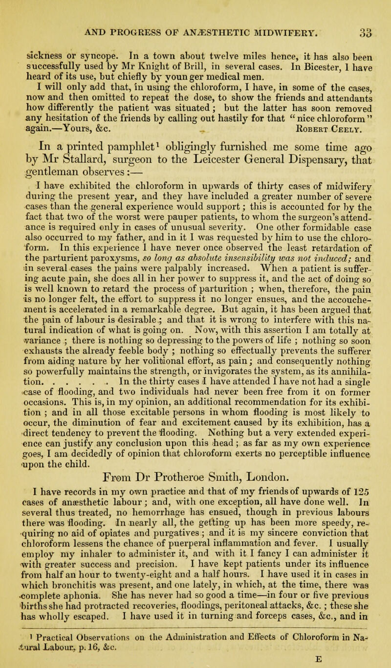 sickness or syncope. In a town about twelve miles hence, it has also been successfully used by Mr Knight of Brill, in several cases. In Bicester, I have heard of its use, but chiefly by youn ger medical men. I will only add that, in using the chloroform, I have, in some of the cases, now and then omitted to repeat the dose, to show the friends and attendants how differently the patient was situated; but the latter has soon removed any hesitation of the friends by calling out hastily for that  nice chloroform  again.—Yours, &c. Robert Ceely. In a printed pamphlet* obligingly famished me some time ago by Mr Stallard, surgeon to the Leicester General Dispensaiy, that gentleman observes:— I have exhibited the chloroform in upwards of thirty cases of midwifery during the present year, and they have included a greater number of severe cases than the general experience would support; this is accounted for by the fact that two of the worst were pauper patients, to whom the surgeon's attend- ance is required only in cases of unusual severity. One other formidable case also occurred to my father, and in it I was requested by him to use the chloro- form. In this experience I have never once observed the least retardation of the parturient paroxysms, .so long as absolute insensibility was not induced; and lin several cases the pains were palpably increased. When a patient is suffer- ing acute pain, she does all in her power to suppress it, and the act of doing so is well known to retard the process of parturition ; when, therefore, the paiir is no longer felt, the effort to suppress it no longer ensues, and the accouche- ment is accelerated in a remarkable degree. But again, it has been argued that the pain of labour is desirable ; and that it is wrong to interfere with this na- tural indication of what is going on. Now, with this assertion I am totally at variance ; there is nothing so depressing to the powers of life ; nothing so soon exhausts the already feeble body ; nothing so effectually prevents the sufferer from aiding nature by her volitional effort, as pain; and consequently nothing so powerfully maintains the strength, or invigorates the system, as its annihila- tion In the thirty cases I have attended I have not had a single -case of flooding, and two individuals had never been free from it on former occasions. This is, in my opinion, an additional recommendation for its exhibi- tion ; and in all those excitable persons in whom flooding is most likely to occur, the diminution of fear and excitement caused by its exhibition, has a ■direct tendency to prevent the flooding. Nothing but a very extended experi- ence can justify any conclusion upon this head ; as far as my own experience goes, I am decidedly of opinion that chloroform exerts no perceptible influence ■upon the child. From Dr Protheroe Smith, London. I have records in my own practice and that of my friends of upwards of 125 cases of anaesthetic labour ; and, with one exception, all have done well. In several thus treated, no hemorrhage has ensued, though in previous labours there was flooding. In nearly all, the getting up has been more speedy, re- quiring no aid of opiates and purgatives ; and it is my sincere conviction that chloroform lessens the chance of puerperal inflammation and fever. I usually employ my inhaler to administer it, and with it I fancy I can administer it with greater success and precision. I have kept patients under its influence from half an hour to twenty-eight and a half hours. I have used it in cases in which bronchitis was present, and one lately, in which, at the time, there was ■complete aphonia. She has never had so good a time—in four or five previous births she had protracted recoveries, floodings, peritoneal attacks, &c.; these she has wholly escaped. I have used it in turning and forceps cases, &c., and in ' Practical Observations on the Administration and Effects of Chloroform in Na- .tural Labour, p. 16, Sac.