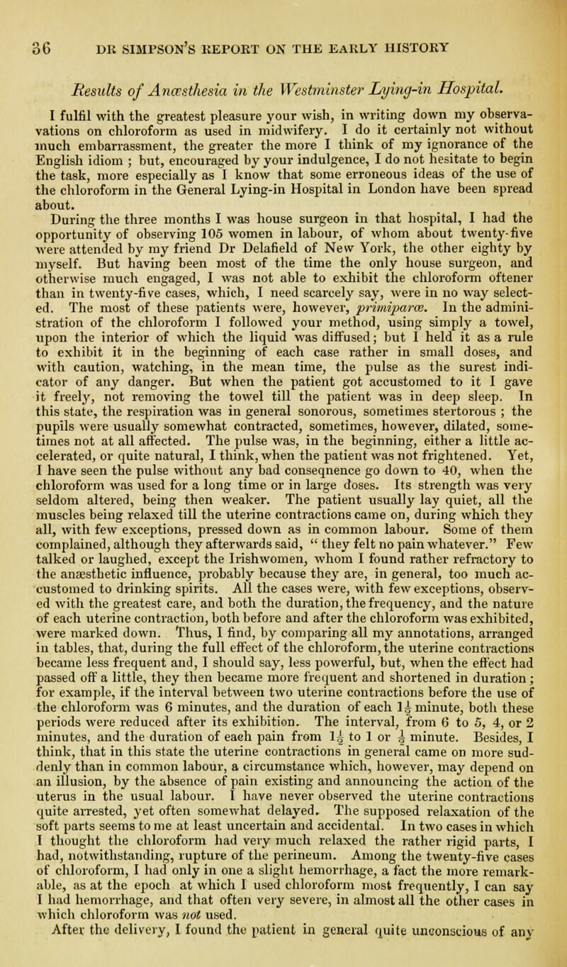 Results of Anasthesia in the Westminster Lying-in Hospital. I fulfil with the greatest pleasure your wish, in writing down my observa- vations on chloroform as used in midwifery. I do it certainly not without much embarrassment, the greater the more I think of my ignorance of the English idiom ; but, encouraged by your indulgence, I do not hesitate to begin the task, more especially as I know that some erroneous ideas of the use of the chloroform in the General Lying-in Hospital in London have been spread about. During the three months I was house surgeon in that hospital, I had the opportunity of obsei-ving 105 women in labour, of whom about twenty-five were attended by ray friend Dr Delafield of New York, the other eighty by myself. But having been most of the time the only house surgeon, and otherwise much engaged, I was not able to exhibit the chloroform oftener than in twenty-five cases, which, I need scarcely say, were in no way select- ed. The most of these patients were, however, primiparce. In the admini- stration of the chloroform 1 followed your method, using simply a towel, upon the interior of which the liquid was diffused; but I held it as a rule to exhibit it in the beginning of each case rather in small doses, and with caution, watching, in the mean time, the pulse as the surest indi- cator of any danger. But when the patient got accustomed to it I gave it freely, not removing the towel till the patient was in deep sleep. In this state, the respiration was in general sonorous, sometimes stertorous ; the pupils were usually somewhat contracted, sometimes, hovv'ever, dilated, some- times not at all affected. The pulse was, in the beginning, either a little ac- celerated, or quite natural, I think, when the patient was not frightened. Yet, I have seen the pulse without any bad consequence go down to 40, when the chloroform was used for a long time or in lai'ge doses. Its strength was very seldom altered, being then weaker. The patient usually lay quiet, all the muscles being relaxed till the uterine contractions came on, during which they all, with few exceptions, pressed down as in common labour. Some of them complained, although they afterwards said,  they felt no pain whatever. Few talked or laughed, except the Irishwomen, whom I found rather refractory to the anaesthetic influence, probably because they are, in general, too much ac- customed to drinking spirits. All the cases were, with few exceptions, observ- ed with the greatest care, and both the duration, the frequency, and the nature of each uterine contraction, both before and after the chloroform was exhibited, were marked down. Tlius, I find, by comparing all my annotations, arranged in tables, that, during the full effect of the chloroform, the uterine contractions became less frequent and, I should say, less powerful, but, when the effect had passed oft' a little, they then became more frequent and shortened in duration; for example, if the interval between two uterine contractions before the use of the chloroform was 6 minutes, and the duration of each 1^ minute, both these periods were reduced after its exhibition. The interval, from 6 to 5, 4, or 2 minutes, and the duration of each pain from Ig to 1 or ^ minute. Besides, I think, that in this state the uterine contractions in general came on more sud- denly than in common labour, a circumstance which, however, may depend on an illusion, by the absence of pain existing and announcing the action of the uterus in the usual labour. I have never observed the uterine contractions quite aiTested, yet often somewhat delayed. The supposed relaxation of the soft parts seems to me at least uncertain and accidental. In two cases in whicli I thought the chloroform liad very much relaxed the rather rigid parts, I had, notwithstanding, rupture of the perineum. Among the twenty-five cases of chloroform, I had only in one a slight hemorrhage, a fact the more remark- able, as at the epoch at which I used chloroform most frequently, I can say I had hemorrhage, and that often very severe, in almost all the other cases in which chloroform was not used. After the deliveiy, 1 found the patient in general quite unconscious of any