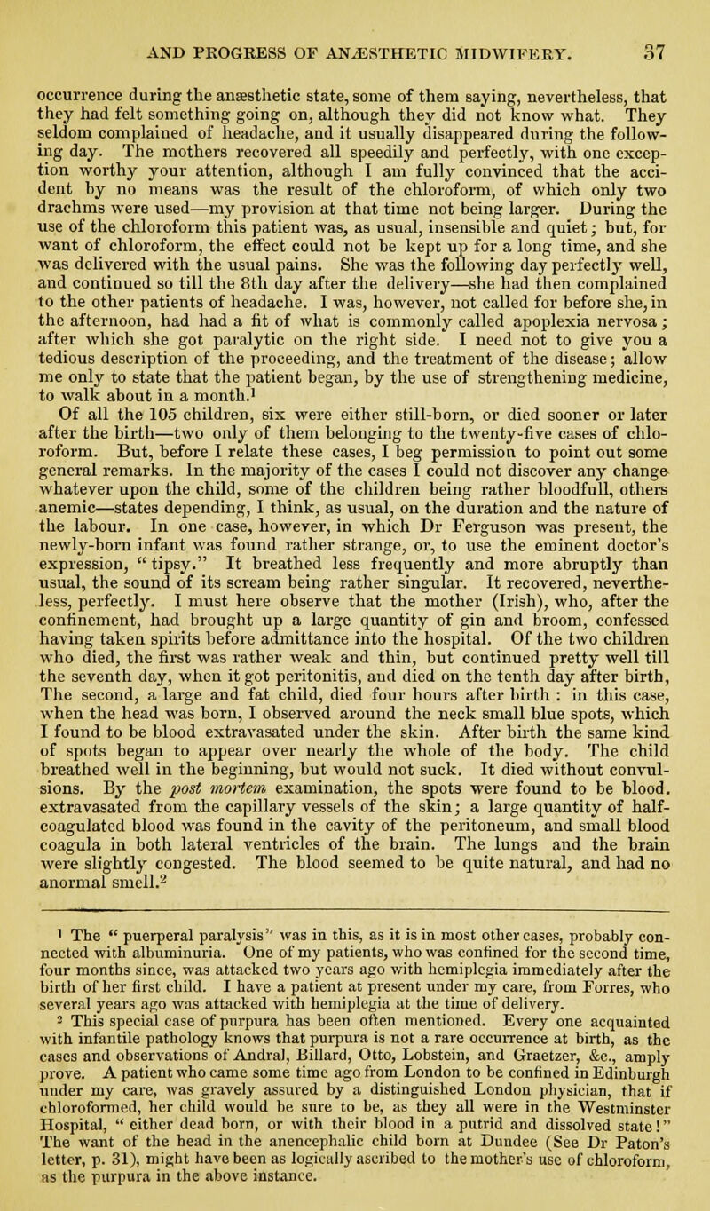 occurrence during the auEesthetic state, some of them saying, nevertheless, that they had felt something going on, although they did not know what. They seldom complained of headache, and it usually disappeared during the follow- ing day. The mothers recovered all speedily and perfectly, with one excep- tion worthy your attention, although I am fully convinced that the acci- dent hy no meaus was the result of the chloroform, of which only two drachms were used—my provision at that time not heing larger. During the use of the chloroform this patient was, as usual, insensible and quiet; but, for want of chloroform, the effect could not be kept up for a long time, and she was delivered with the usual pains. She was the following day perfectly well, and continued so till the 8th day after the delivery—she had then complained to the other patients of headache. I was, however, not called for before she, in the afternoon, had had a fit of what is commonly called apoplexia nervosa; after which she got paralytic on the right side. I need not to give you a tedious description of the proceeding, and the treatment of the disease; allow me only to state that the patient began, by the use of strengthening medicine, to walk about in a month.' Of all the 105 children, six were either still-born, or died sooner or later after the birth—two only of them belonging to the twenty-five cases of chlo- roform. But, before I relate these cases, I beg permission to point out some general remarks. In the majority of the cases I could not discover any change whatever upon the child, some of the children being rather bloodfull, others anemic—states depending, I think, as usual, on the duration and the nature of the labour. In one case, however, in which Dr Ferguson was present, the newly-born infant was found rather strange, or, to use the eminent doctor's expression,  tipsy. It breathed less frequently and more abruptly than usual, the sound of its scream being rather singular. It recovered, neverthe- less, perfectly. I must here observe that the mother (Irish), who, after the confinement, had brought up a large quantity of gin and broom, confessed having taken spirits hefore admittance into the hospital. Of the two children who died, the first was rather weak and thin, but continued pretty well till the seventh day, when it got peritonitis, and died on the tenth day after birth. The second, a large and fat child, died four hours after birth : in this case, when the head was horn, I observed around the neck small blue spots, which I found to be blood extravasated under the skin. After birth the same kind of spots began to appear over nearly the whole of the body. The child breathed well in the beginning, but would not suck. It died without convul- sions. By the post mot-tern examination, the spots were found to be hlood. extravasated from the capillary vessels of the skin; a large quantity of half- coagulated blood was found in the cavity of the peritoneum, and small blood coagula in both lateral ventricles of the brain. The lungs and the brain were slightly congested. The blood seemed to be quite natural, and had no anormal smell.^ 1 The  puerperal paralysis was in this, as it is in most other cases, probably con- nected with albuminuria. One of my patients, who was confined for the second time, four months since, was attacked two years ago with hemiplegia immediately after the birth of her first child. I have a patient at present under my care, from Torres, who several years ago was attacked with hemiplegia at the time of delivery. 2 This special case of purpura has been often mentioned. Every one acquainted with infantile pathology knows that purpura is not a rare occurrence at birth, as the cases and observations of Andral, Billard, Otto, Lobstein, and Graetzer, &c., amply prove. A patient who came some time ago from London to be confined in Edinburgh vmder my care, was gravely assured by a distinguished London physician, that if chloroformed, her child would be sure to be, as they all were in the Westminster Hospital,  either dead born, or with their blood in a putrid and dissolved state! The want of the head in the anencephalic child born at Dundee (See Dr Baton's letter, p. 31), might have been as logically ascribed to the mother's use of chloroform, as the purpura in the above instance.