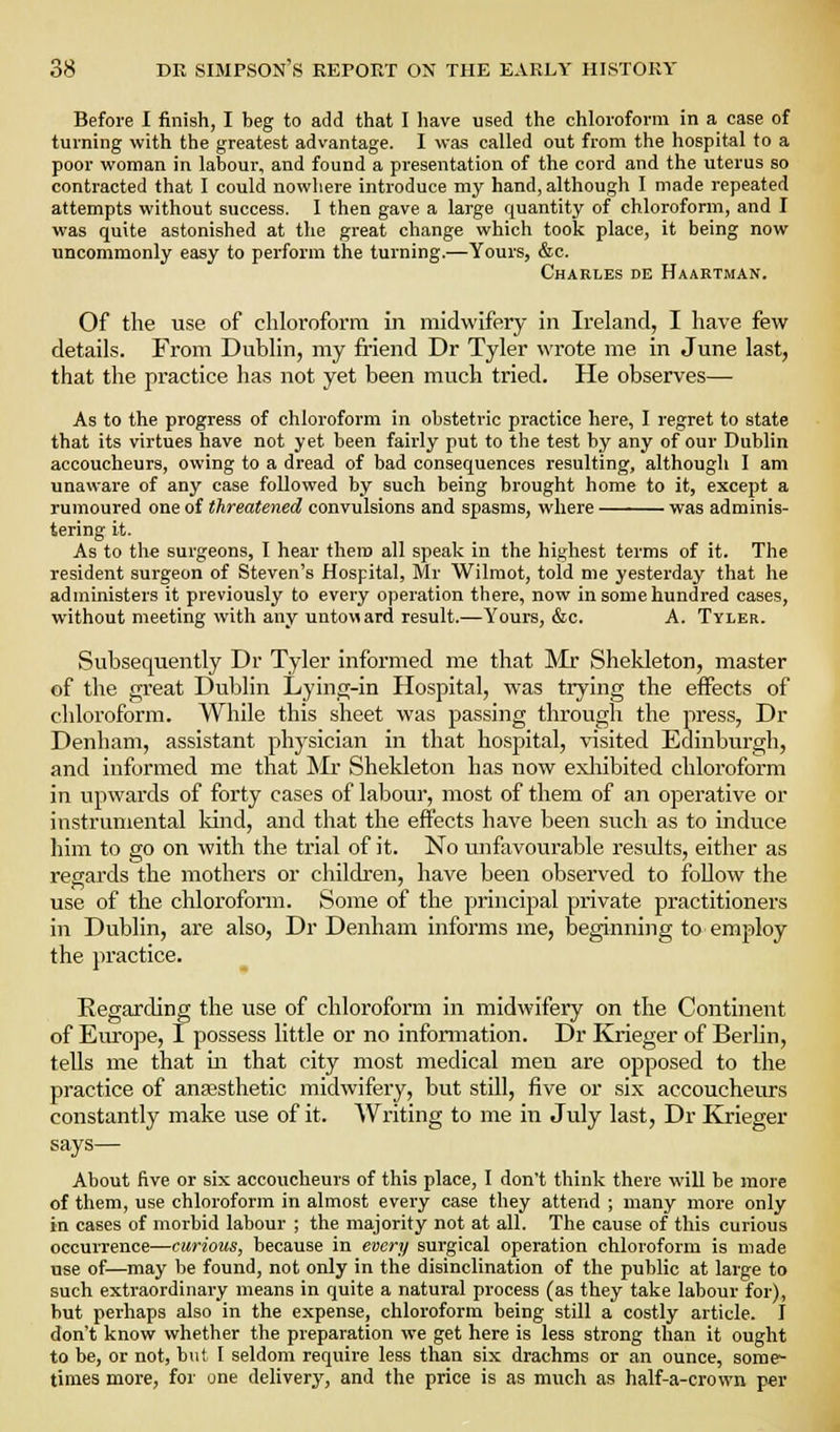 Before 1 finish, I beg to add that I have used the chloroform in a case of turning with the greatest advantage. I was called out from the hospital to a poor woman in labour, and found a presentation of the cord and the uterus so contracted that I could nowhere introduce my hand, although I made repeated attempts without success. I then gave a large quantity of chloroform, and I was quite astonished at the great change which took place, it being now uncommonly easy to perform the turning.—Yours, &c. Charles de Haartman. Of the u.se of chloroform in midvv'ifery in Ireland, I have few details. From Dublin, my friend Dr Tyler wrote me in June last, that the practice has not yet been much tried. He observes— As to the progress of chloroform in obstetric practice here, I regret to state that its virtues have not yet been fairly put to the test by any of our Dublin accoucheurs, owing to a dread of bad consequences resulting, although I am unaware of any case followed by such being brought home to it, except a rumoured one of threatened convulsions and spasms, where — was adminis- tering it. As to the surgeons, I hear them all speak in the highest terms of it. The resident surgeon of Steven's ffospital, Mr Wilmot, told me yesterday that he administers it previously to every operation there, now in some hundred cases, without meeting with any untoMard result.—Yours, &c. A. Tyler. Subsequently Dr Tyler Informed me that Mr Shekleton, master of the great Dublin Lying-in Hospital, was trying the effects of chloroform. While this sheet was passing through the press, Dr Denham, assistant physician in that hospital, visited Edinburgh, and informed me that Mr Shekleton has now exliibited chloroform in upwai'ds of forty cases of labour, most of them of an operative or instrumental Idnd, and that the effects have been such as to induce him to go on with the trial of it. No unfavourable results, either as regards the mothers or children, have been observed to follow the use of the chloroform. Some of the principal private practitioners in Dublin, are also, Dr Denham informs me, beginning to employ the practice. Regarding the use of chloroform in midwifery on the Continent of Em-ope, I possess little or no information. Dr Krieger of Berhn, tells me that in that city most medical men are opposed to the practice of ansesthetic midwifery, but still, five or six accoucheurs constantly make use of it. Writing to me in July last, Dr Krieger says— About five or six accoucheurs of this place, 1 don't think there will be more of them, use chloroform in almost every case they attend ; many more only in cases of morbid labour ; the majority not at all. The cause of this curious occurrence—curious, because in every surgical operation chloroform is made use of—may be found, not only in the disinclination of the public at large to such extraordinary means in quite a natural process (as they take labour for), but perhaps also in the expense, chloroform being still a costly article. I don't know whether the preparation we get here is less strong than it ought to be, or not, but I seldom require less than six drachms or an ounce, some- times more, for one delivery, and the price is as much as half-a-crown p«r