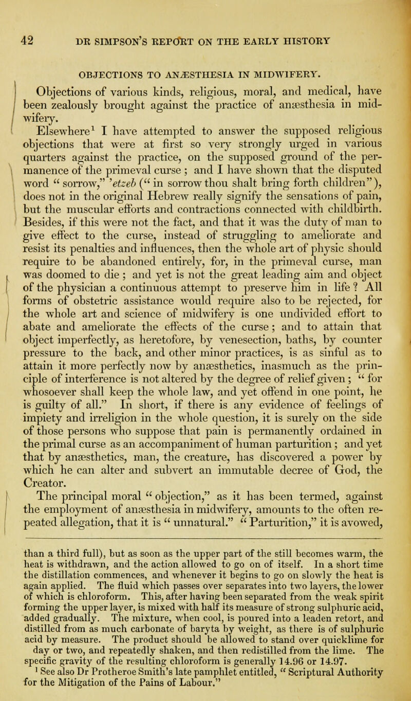 OBJECTIONS TO ANAESTHESIA IN MIDWIFERY. Objections of various kinds, religious, moral, and medical, have been zealously brought against the practice of anaesthesia in mid- wifeiy. Elsewhere^ I have attempted to answer the supposed religious objections that were at first so veiy strongly urged in various quarters against the practice, on the supposed ground of the per- manence of the primeval cm'se ; and I have shown that the disputed word  sorrow, 'etzeb ( in sorrow thovi shalt bring forth children), does not in the original Hebrew really signify the sensations of pain, but the muscular efforts and contractions connected with childbirth. Besides, if this were not the fact, and that it was the duty of man to give effect to the curse, instead of struggling to ameliorate and resist its penalties and influences, then the whole art of physic should require to be abandoned entirely, for, in the primeval curse, man was doomed to die ; and yet is not the great leading aim and object of the physician a continuous attempt to preserve him in life ? All forms of obstetric assistance would require also to be rejected, for the whole art and science of midwifery is one undi^aded effort to abate and ameliorate the effects of the curse; and to attain that object imperfectly, as heretofore, by venesection, baths, by counter pressure to the back, and other minor practices, is as sinful as to attain it more perfectly now by anaesthetics, inasmuch as the prin- ciple of interference is not altered by the degree of relief given;  for whosoever shall keep the whole law, and yet offend in one point, he is guilty of all. In short, if there is any evidence of feelings of impiety and irreligion in the whole question, it is surely on the side of those persons who suppose that pain is permanently ordained in the primal curse as an accompaniment of human parturition; and yet that by anaesthetics, man, the creature, has discovered a power by which he can alter and subvert an immutable decree of God, the Creator. The principal moral  objection, as it has been termed, against the employment of anajsthesia in midwifery, amounts to the often re- peated allegation, that it is  unnatural.  Parturition, it is avowed, than a third full), but as soon as the upper part of the still becomes warm, the heat is withdrawn, and the action allowed to go on of itself. In a short time the distillation commences, and whenever it begins to go on slowly the heat is again applied. The fluid which passes over separates into two layers, the lower of which is chloroform. This, after having been separated from the weak spirit forming the upper layer, is mixed with half its measure of strong sulphuric acid, added gradually. The mixture, when cool, is poured into a leaden retort, and distilled from as much carbonate of baryta by weight, as there is of sulphuric acid by measure. The product should be allowed to stand over quicklime for day or two, and repeatedly shaken, and then redistilled from the lime. The specific gravity of the resulting chloroform is generally 14.96 or 14.97- ' See also Dr Protheroe Smith's late pamphlet entitled,  Scriptural Authority for the Mitigation of the Pains of Labour. \