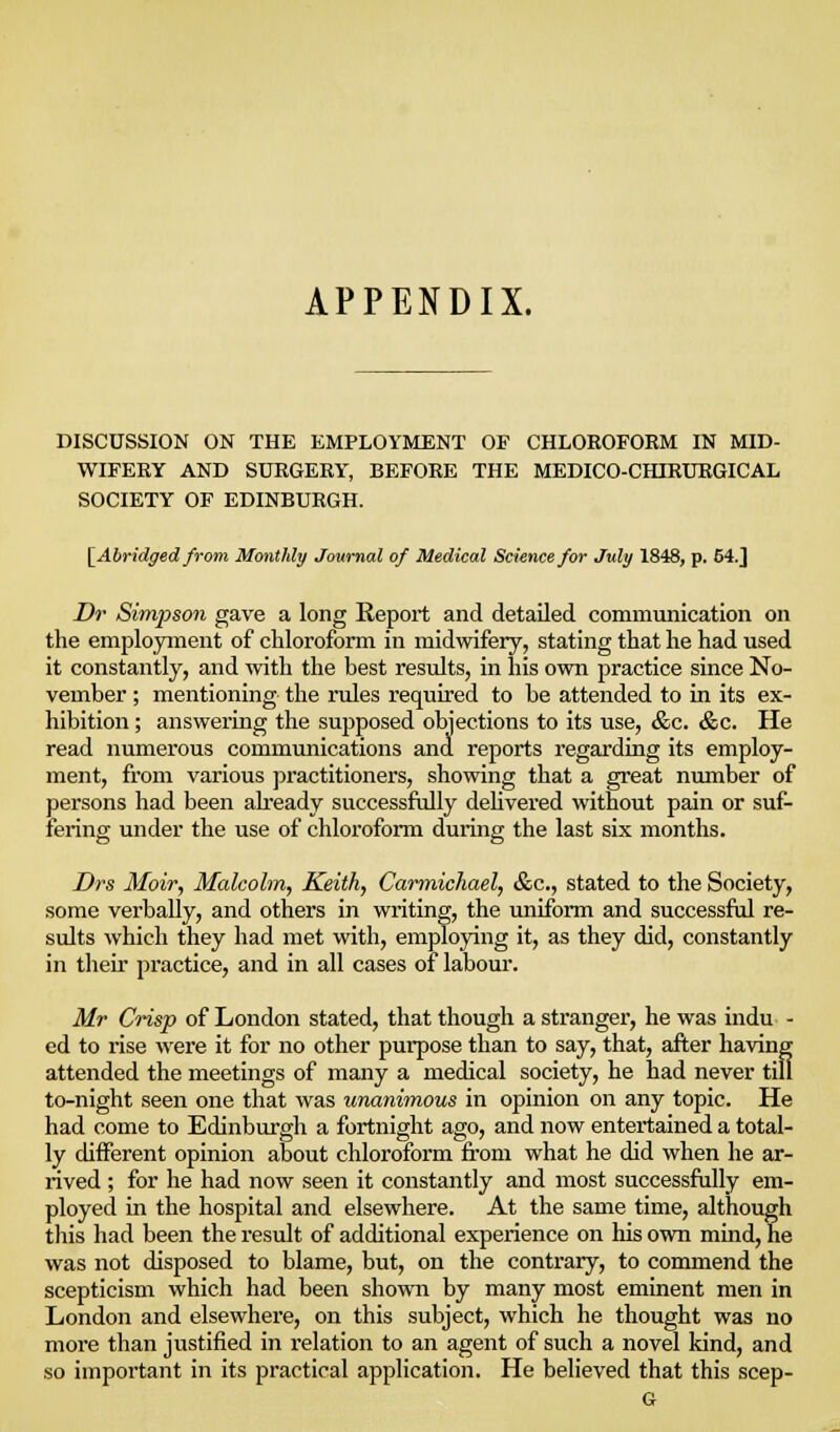 APPENDIX. DISCUSSION ON THE EMPLOYMENT OF CHLOROFORM IN MID- WIFERY AND SURGERY, BEFORE THE MEDICO-CHIRURGICAL SOCIETY OF EDINBURGH. [^Abridged from Monthly Journal of Medical Science for July 1848, p. 54.] Dr Simpson gave a long Repoi-t and detailed communication on the employment of chloroform in midwifery, stating that he had used it constantly, and with the best results, in his own practice since No- vember ; mentioning the rules required to be attended to in its ex- hibition ; answering the supposed objections to its use, &c. &c. He read numerous communications and reports regarding its employ- ment, from various practitioners, showing that a great number of persons had been already successfidly deUvered without pain or suf- fering under the use of chloroform during the last six months. Drs Moir, Malcolm, Keith, Carmichael, &c., stated to the Society, some verbally, and others in writing, the uniform and successful re- sults which they had met with, employing it, as they did, constantly in their practice, and in all cases of labour. Mr Ciisp of London stated, that though a stranger, he was indu - ed to rise were it for no other purpose than to say, that, after having attended the meetings of many a medical society, he had never till to-night seen one that was tmanimous in opinion on any topic. He had come to Edinburgh a fortnight ago, and now entertained a total- ly different opinion about chloroform from what he did when he ar- rived ; for he had now seen it constantly and most successfully em- ployed in the hospital and elsewhere. At the same time, although this had been the result of additional experience on his own muad, he was not disposed to blame, but, on the contrary, to commend the scepticism which had been shown by many most eminent men in London and elsewhere, on this subject, which he thought was no more than justified in relation to an agent of such a novel kind, and so important in its practical application. He believed that this seep-