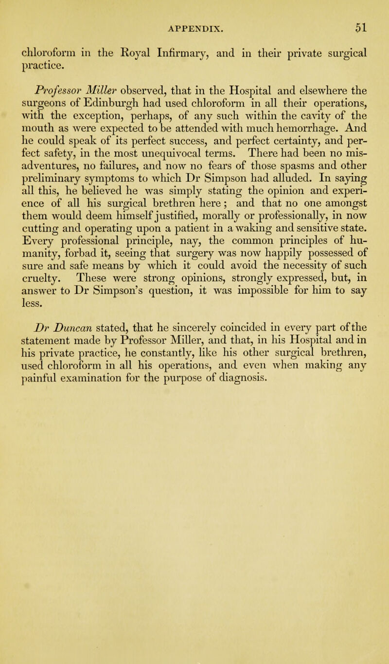 chloroform in the Royal Infirmary, and in their private surgical practice. Professor Miller observed, that in the Hospital and elsewhere the sm-geons of Edinburgh had used chloroform in all their operations, with the exception, perhaps, of any such within the caAaty of the mouth as were expected to be attended with much hemorrhage. And he could speak of its perfect success, and perfect certainty, and per- fect safety, in the most unequivocal terms. There had been no mis- adventures, no failures, and now no fears of those spasms and other preliminary symptoms to which Dr Simpson had alluded. In saying all this, he believed he was simply stating the opinion and experi- ence of all his sm-gical brethren here; and that no one amongst them would deem himself justified, morally or professionally, in now cuttmg and operating upon a patient in a waking and sensitive state. Every professional principle, nay, the common principles of hu- manity, forbad it, seeing that surgery was now happily possessed of sure and safe means by which it could avoid the necessity of such cruelty. These were strong opinions, strongly expressed, but, in answer to Dr Simpson's question, it was impossible for him to say less. Dr Duncan stated, that he sincerely coincided in eveiy part of the statement made by Professor MiUer, and that, in his Hospital and in his private practice, he constantly, like his other surgical brethren, used chloroform in all his operations, and even when making any painful examination for the purpose of diagnosis.