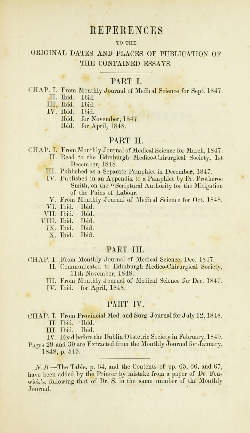 REFERENCES TO THE ORIGINAL DATES AND PLACES OF PUBLICATION OF THE CONTAINED ESSAYS. PART I. CHAP. I. From Monthly Journal of Medical Science for Sept. 1«47. II. Ibid. Ibid. III. Ibid. Ibid. IV. Ibid. Ibid. Ibid, for November, 1847. Ibid, for April, 1848. PART II. CHAP. L From Monthly .Journal of Medical Science for March, 1847. II. Read to the Edinburgh Medico-Chirurgical Society, 1st December, 1848. III. Published as a Separate Pamphlet in December, 1847. IV. Published in an Appendix, to a Pamphlet by Dr. Protheroe Smith, on the Scriptural Authority for the Mitigation of the Pains of Labour. V. From Monthly Journal of Medical Science for Oct. 1848. . VI. Ibid. Ibid. VII. Ibid. Ibid. VIII. Ibid. Ibid. IX. Ibid. Ibid. X. Ibid. Ibid. PART III. CHAP. I. From IMonthly Journal of Medical Science, Dec. 1847. II. Communicated to Edinburgh Medico-Chirurgical Society, 11th November, 1848. III. From Monthly .Journal of Medical Science for Dec. 1847. IV. Ibid, for April, 1848. PART IV. CHAP. I. From Provincial Med. and Surg. Journal for July 12,1848. II. Ibid. Ibid. III. Ibid. Ibid. IV. Read before the Dublin Obstetric Society in February, 1849. Pao-es 29 and 30 are Extracted from the Monthly Journal for .January, ° 1848, p. 545. JSf. B.—The Table, p. 64, and the Contents of pp. 65, 66, and 67, have been added by the Printer by mistake from a paper of Dr. Fen- wick's, following that of Dr. S. in the same number of the Monthly Journal.