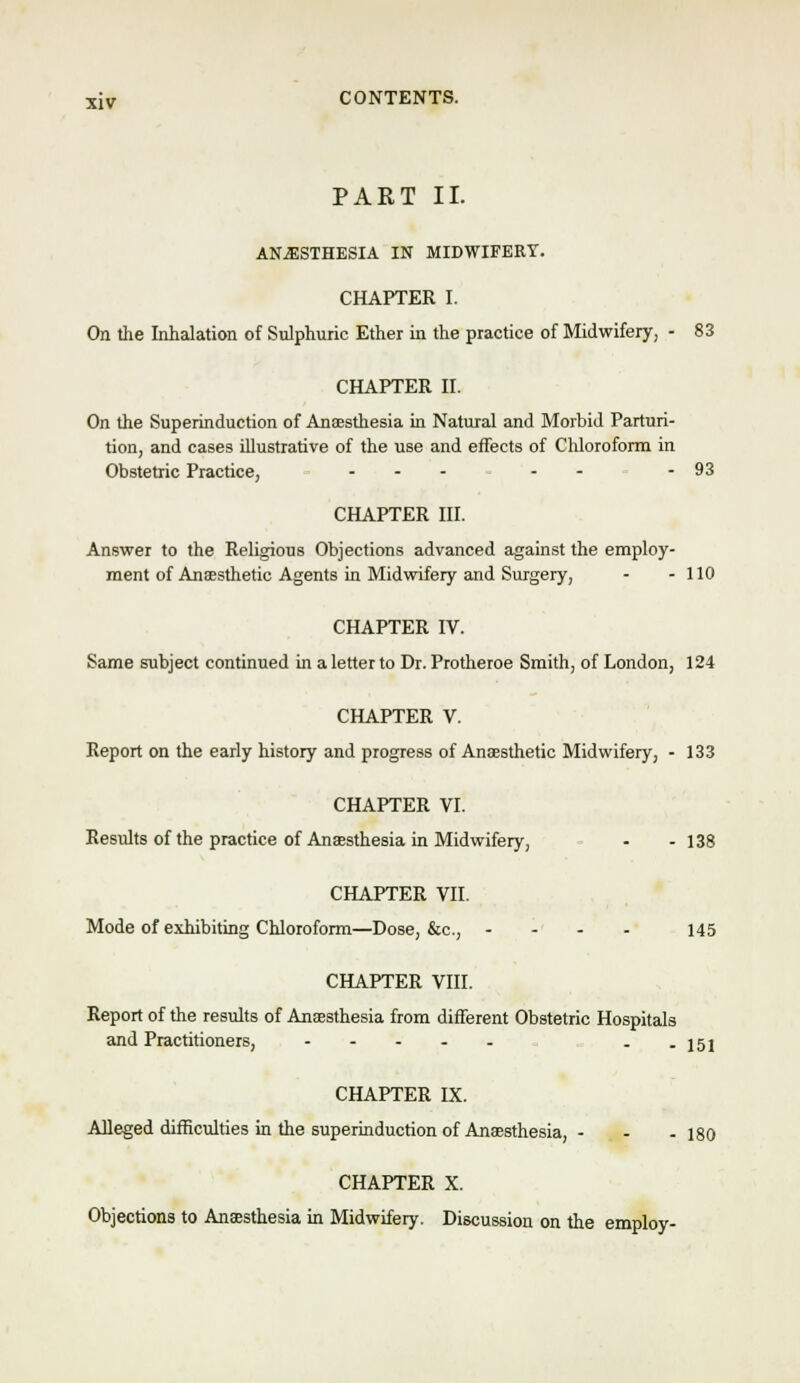 PART II. ANESTHESIA IN MIDWIFERY. CHAPTER I. On tlie Inhalation of Sulphuric Ether in the practice of Midwifery, - 83 CHAPTER H. On the Superinduction of Anaesthesia in Natural and Morbid Parturi- tion, and cases illustrative of the use and effects of Chloroform in Obstetric Practice, ....-- 93 CHAPTER nr. Answer to the Religious Objections advanced against the employ- ment of Anaesthetic Agents in Midwifery and Surgery, - - 110 CHAPTER IV. Same subject continued in a letter to Dr. Protheroe Smith, of London, 124 CHAPTER V. Report on the early history and progress of Anaesthetic Midwifery, - 133 CHAPTER VI. Results of the practice of Anaesthesia in Midwifery, - - 138 CHAPTER VII. Mode of exhibiting Chloroform—Dose, &c., - - - - 145 CHAPTER VIII. Report of the results of Anaesthesia from different Obstetric Hospitals and Practitioners, - - 151 CHAPTER IX. Alleged dilEculties in the superinduction of Anaesthesia, - - . iso CHAPTER X. Objections to Anaesthesia in Midwifery. Discussion on the employ-