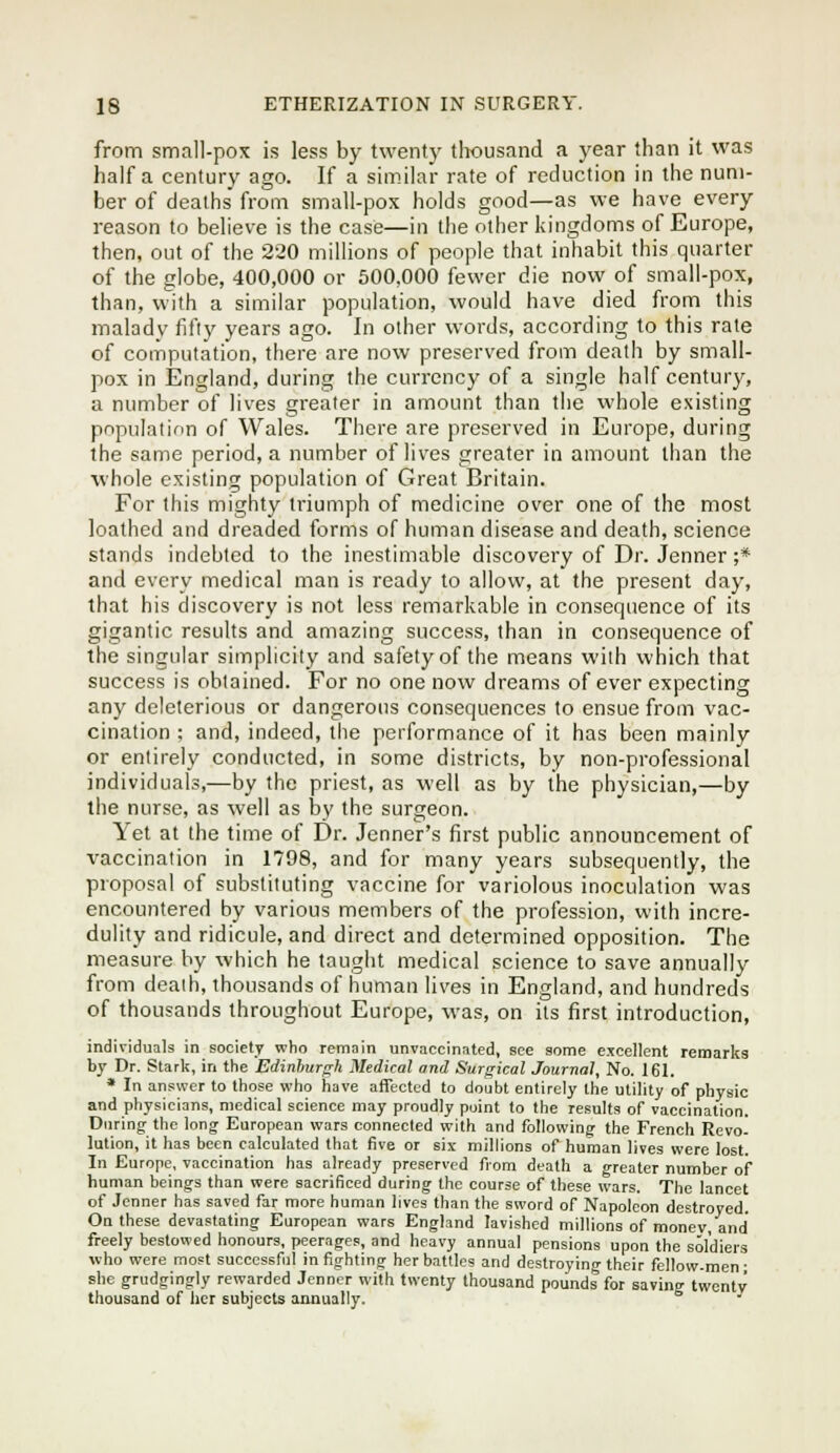 from smnll-pox is less by twenty thousand a year than it was half a century ago. If a similar rate of reduction in the num- ber of deaths from small-pox holds good—as we have every reason to believe is the case—in tlie other kingdoms of Europe, then, out of the 220 millions of people that inhabit this quarter of the globe, 400,000 or 500,000 fewer die now of smali-pox, than, vvith a similar population, would have died from this malady fifty years ago. In other words, according to this rate of computation, there are now preserved from death by small- pox in England, during the currency of a single half century, a number of lives greater in amount than the whole existing pnpulatirm of Wales. There are preserved in Europe, during the same period, a number of lives greater in amount than the whole existing population of Great Britain. For this mighty triumph of medicine over one of the most loathed and dreaded forms of human disease and death, science stands indebted to the inestimable discovery of Dr. Jenner ;* and every medical man is ready to allow, at the present day, that his discovery is not less remarkable in consequence of its gigantic results and amazing success, than in consequence of the singular simplicity and safety of the means with which that success is obtained. For no one now dreams of ever expecting any deleterious or dangerous consequences to ensue from vac- cination ; and, indeed, the performance of it has been mainly or entirely conducted, in some districts, by non-professional individuals,—by the priest, as well as by the physician,—by the nurse, as well as by the surgeon. Yet at the time of Dr. Jenner's first public announcement of vaccination in 1798, and for many years subsequently, the proposal of substituting vaccine for variolous inoculation was encountered by various members of the profession, with incre- dulity and ridicule, and direct and determined opposition. The measure by which he taught medical science to save annually from death, thousands of human lives in England, and hundreds of thousands throughout Europe, was, on its first introduction, individuals in society who remain unvaccinated, see some excellent remarks by Dr. Start!, in ttie Edinhurf^h Medical and Surgical Journal, No. 161. • In answer to tliose who have affected to doubt entirely the utility of physic and physicians, medical science may proudly point to the results of vaccination. During the long European wars connected with and following the French Revo- lution, it has been calculated that five or six millions of human lives were lost. In Europe, vaccination has already preserved from death a greater number of human beings than were sacrificed during the course of these wars. The lancet of Jenner has saved far more human lives than the sword of Napoleon destroyed. On these devastating European wars England lavished millions of monev, and' freely bestowed honours, peerages, and heavy annual pensions upon the soldiers who were most successful infighting her battles and destroying their fellow.men • she grudgingly rewarded Jenner with twenty thousand pounds for saving twenty thousand of her subjects annually.